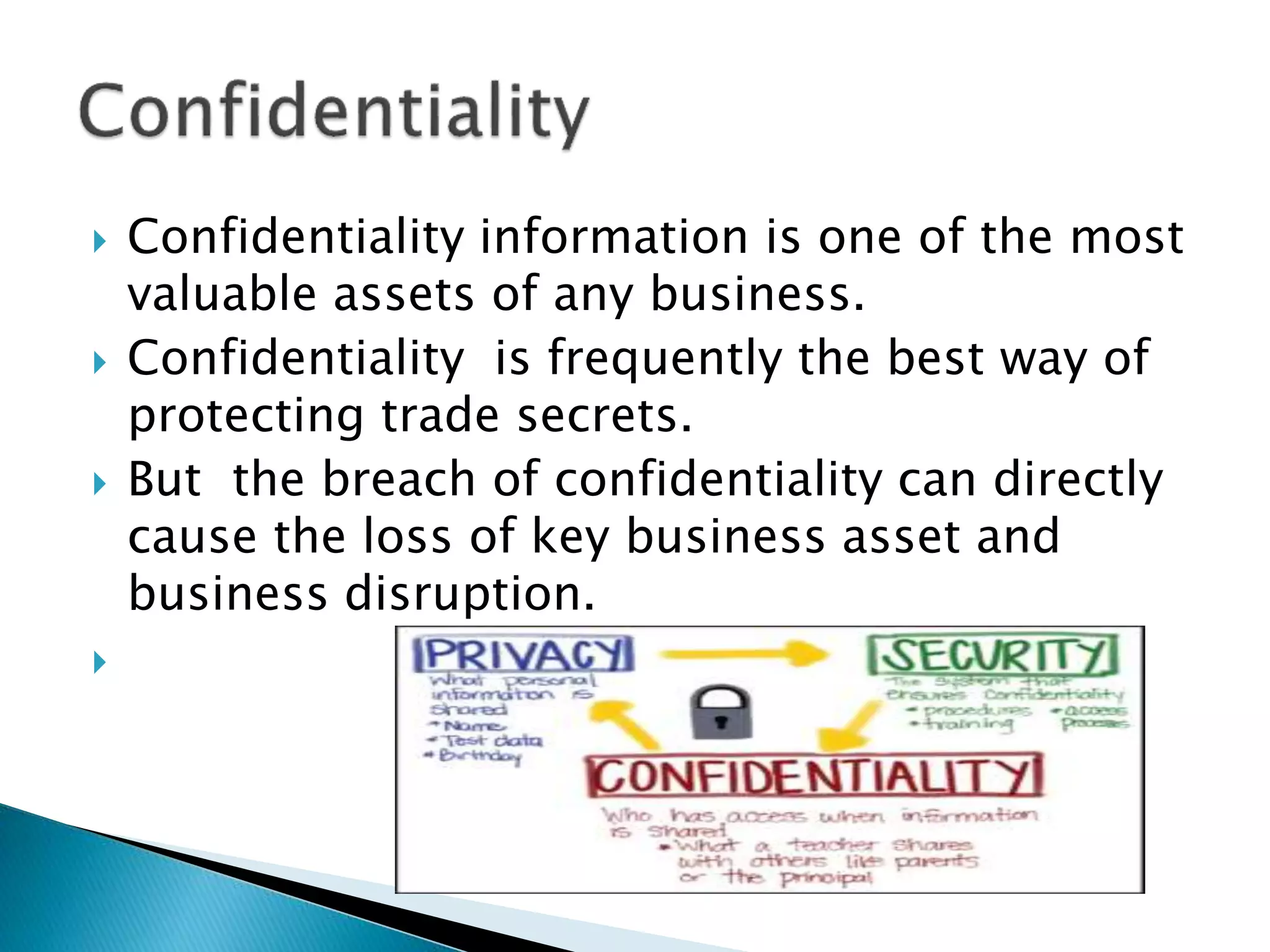  Confidentiality information is one of the most
valuable assets of any business.
 Confidentiality is frequently the best way of
protecting trade secrets.
 But the breach of confidentiality can directly
cause the loss of key business asset and
business disruption.

 