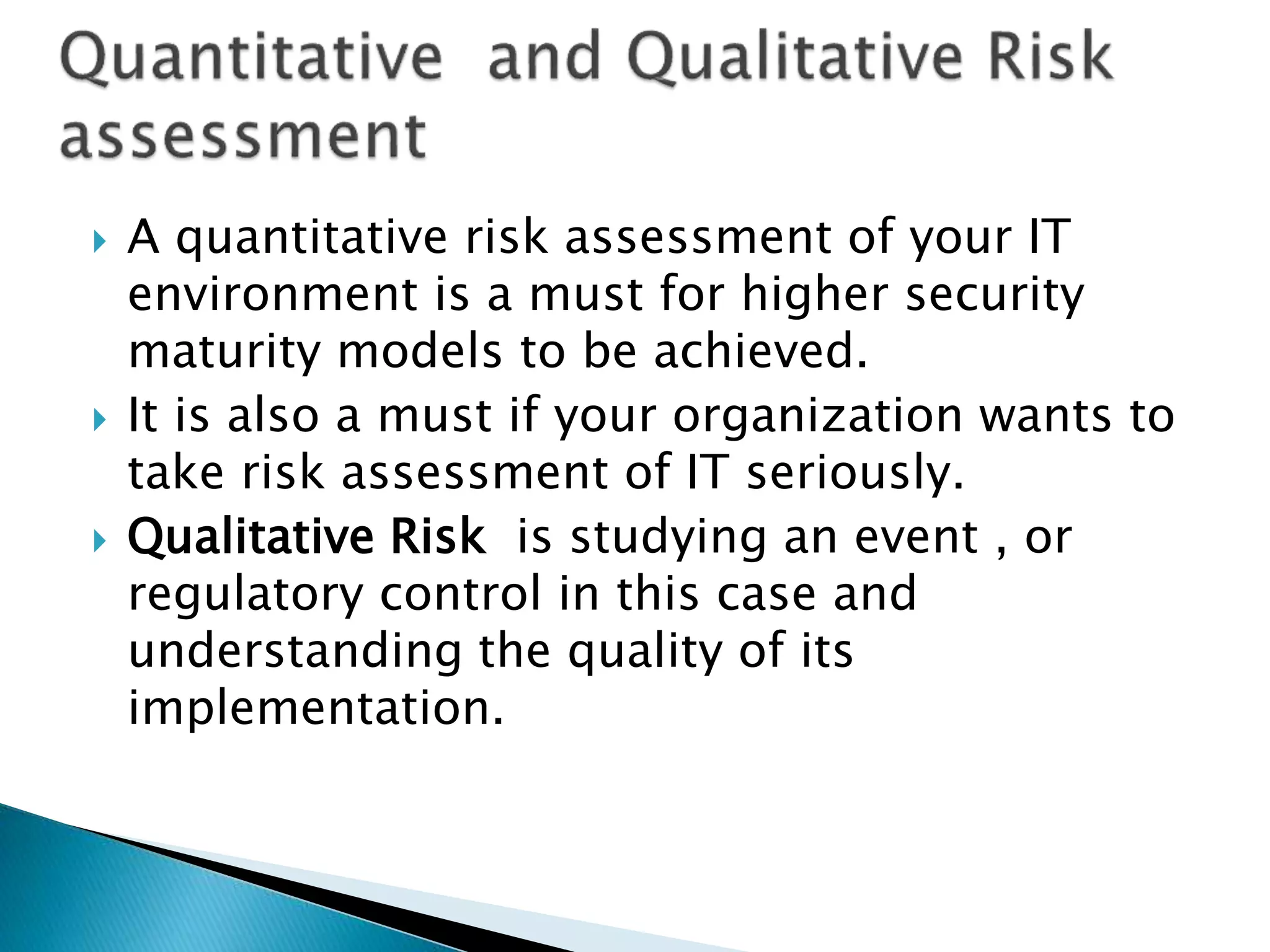  A quantitative risk assessment of your IT
environment is a must for higher security
maturity models to be achieved.
 It is also a must if your organization wants to
take risk assessment of IT seriously.
 Qualitative Risk is studying an event , or
regulatory control in this case and
understanding the quality of its
implementation.
 