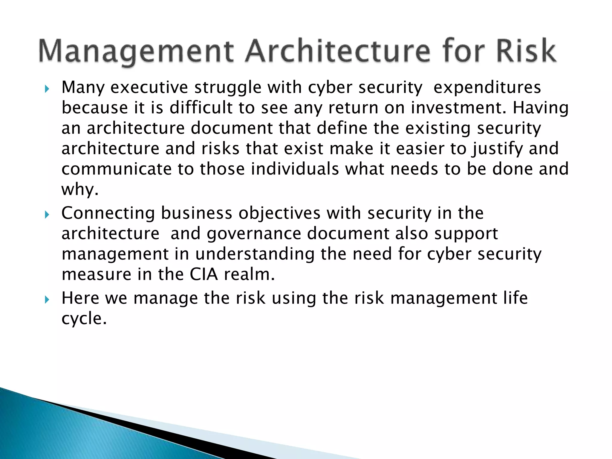  Many executive struggle with cyber security expenditures
because it is difficult to see any return on investment. Having
an architecture document that define the existing security
architecture and risks that exist make it easier to justify and
communicate to those individuals what needs to be done and
why.
 Connecting business objectives with security in the
architecture and governance document also support
management in understanding the need for cyber security
measure in the CIA realm.
 Here we manage the risk using the risk management life
cycle.
 
