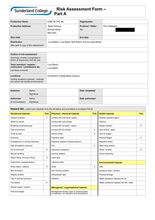 Risk Assessment Form –
Part A
Production Name: LGBT IN THE NE Organisation
Production Address: Bede Campus


Durham Road


SR3 4AH
Producer / Editor


Tel:
Fern Gallagher


07950438525
Start date End date
Distribution


Who gets a copy of the assessment
Lucy Martin, Lucy Baker, Neil Wilson, Emma Leslie Boddy
Outline of risk assessment


Summary of what is proposed in
terms of sequences and set ups.
Team members / experts /
contractors / contributors etc.


List those involved
Lucy Martin


Lucy Baker


Locations


Outline locations involved – indicate
any which are hostile environments
Sunderland College Bede Campus
Assessor
	
Name


	
	
Signature
Date completed
Authoriser
	
Name


(if not Assessor)
	
Signature
Date authorised
Hazard list – select your hazards from the list below and use these to complete Part B
Situational hazards Tick Physical / chemical hazards Tick Health hazards Tick
Assault by person x Contact with cold liquid / vapour Disease causative agent
Attack by animal Contact with cold surface Infection
Breathing compressed gas Contact with hot liquid / vapour Allergic reaction X
Cold environment Contact with hot surface X Lack of food / water
Crush by load Electric shock X Lack of oxygen
Drowning Explosive blast Physical fatigue X
Entanglement in moving machinery Explosive release of stored pressure Repetitive action
High atmospheric pressure Fire X Static body posture
Hot environment X Hazardous substance Stress / anxiety X
Manual handling Ionizing radiation Venom poisoning
Object falling, moving or flying X Laser light
Obstruction / exposed feature Lightning strike Environmental hazards
Sharp object / material X Noise X Litter
Shot by firearm Non-ionizing radiation Nuisance noise / vibration
Slippery surface Stroboscopic light Physical damage
Trap in moving machinery Vibration Waste substance released into air
Trip hazard X Waste substance released into soil / water
Vehicle impact / collision Managerial / organisational hazards
Falls from height Management factors (lack of communication,
co-operation, co-ordination and competence)
 