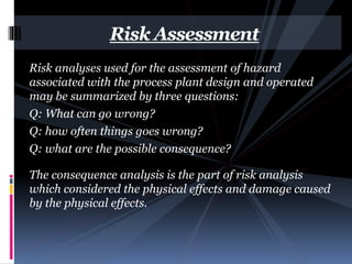 Risk analyses used for the assessment of hazard
associated with the process plant design and operated
may be summarized by three questions:
Q: What can go wrong?
Q: how often things goes wrong?
Q: what are the possible consequence?
The consequence analysis is the part of risk analysis
which considered the physical effects and damage caused
by the physical effects.
Risk Assessment
 