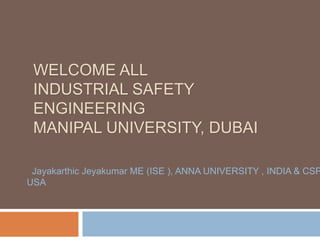 WELCOME ALL
INDUSTRIAL SAFETY
ENGINEERING
MANIPAL UNIVERSITY, DUBAI
Jayakarthic Jeyakumar ME (ISE ), ANNA UNIVERSITY , INDIA & CSP
USA
 