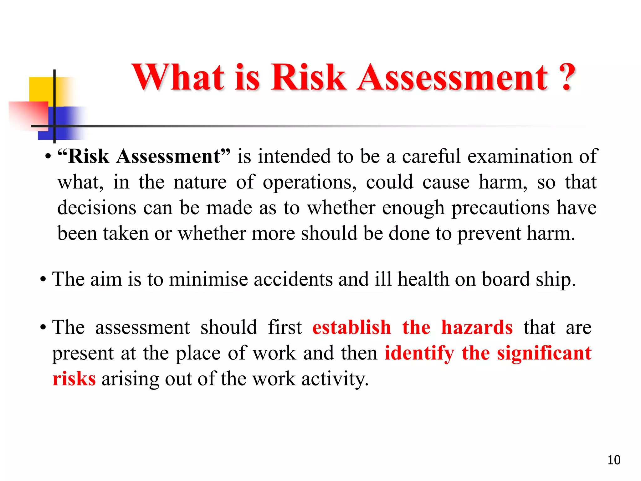 10
What is Risk Assessment ?
• “Risk Assessment” is intended to be a careful examination of
what, in the nature of operations, could cause harm, so that
decisions can be made as to whether enough precautions have
been taken or whether more should be done to prevent harm.
• The aim is to minimise accidents and ill health on board ship.
• The assessment should first establish the hazards that are
present at the place of work and then identify the significant
risks arising out of the work activity.
 