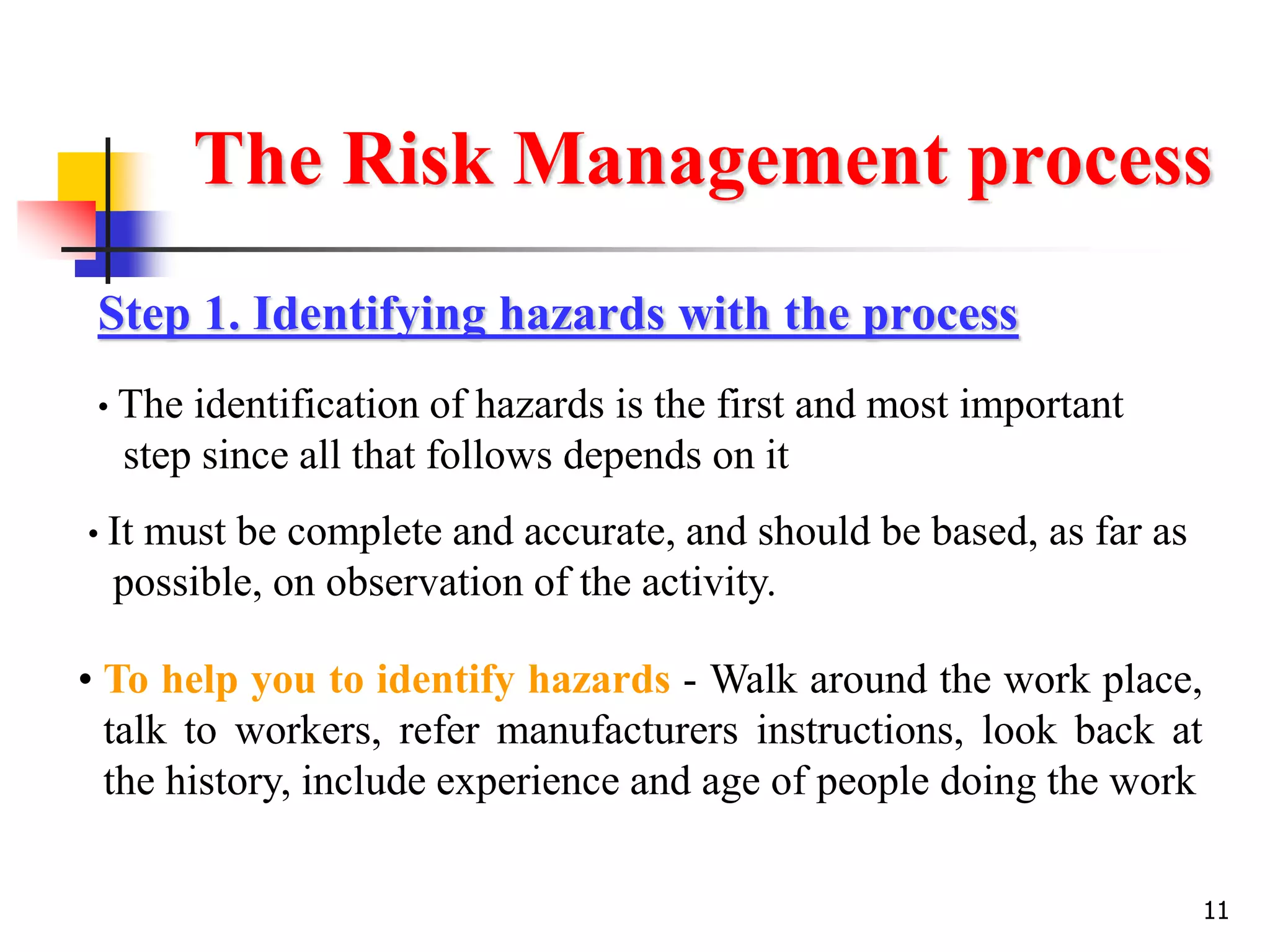 11
The Risk Management process
Step 1. Identifying hazards with the process
• The identification of hazards is the first and most important
step since all that follows depends on it
• It must be complete and accurate, and should be based, as far as
possible, on observation of the activity.
• To help you to identify hazards - Walk around the work place,
talk to workers, refer manufacturers instructions, look back at
the history, include experience and age of people doing the work
 
