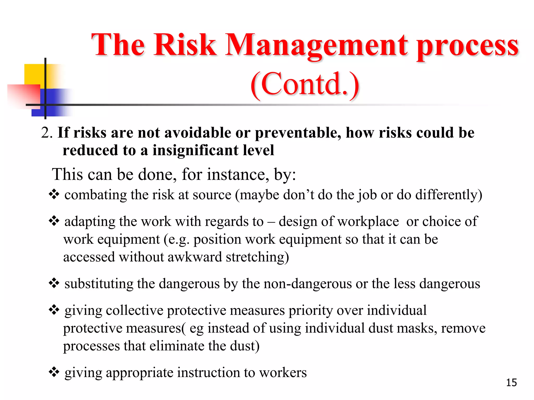 15
The Risk Management process
(Contd.)
2. If risks are not avoidable or preventable, how risks could be
reduced to a insignificant level
This can be done, for instance, by:
 combating the risk at source (maybe don’t do the job or do differently)
 adapting the work with regards to – design of workplace or choice of
work equipment (e.g. position work equipment so that it can be
accessed without awkward stretching)
 substituting the dangerous by the non-dangerous or the less dangerous
 giving collective protective measures priority over individual
protective measures( eg instead of using individual dust masks, remove
processes that eliminate the dust)
 giving appropriate instruction to workers
 