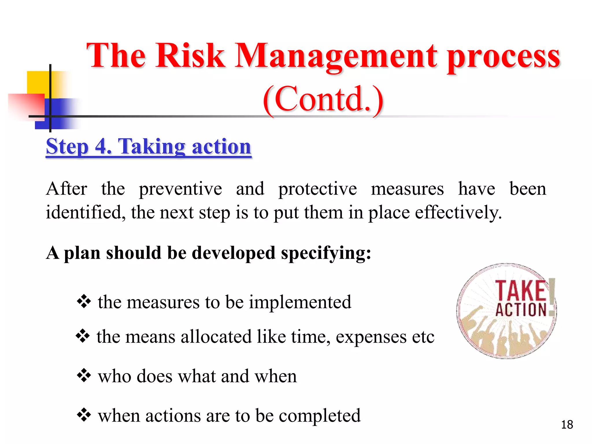 18
The Risk Management process
(Contd.)
Step 4. Taking action
After the preventive and protective measures have been
identified, the next step is to put them in place effectively.
A plan should be developed specifying:
 the measures to be implemented
 the means allocated like time, expenses etc
 who does what and when
 when actions are to be completed
 