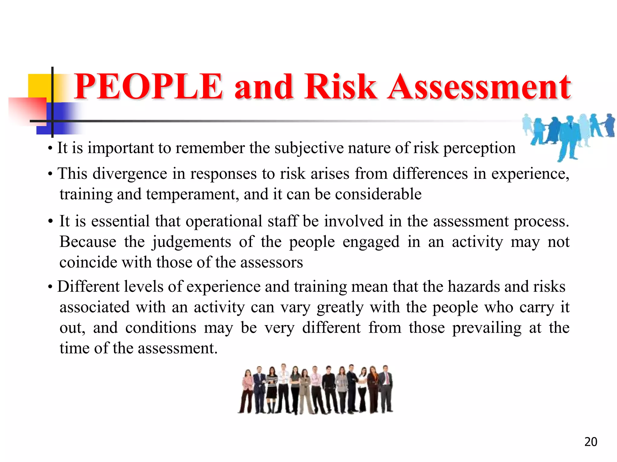 20
PEOPLE and Risk Assessment
• It is important to remember the subjective nature of risk perception
• This divergence in responses to risk arises from differences in experience,
training and temperament, and it can be considerable
• It is essential that operational staff be involved in the assessment process.
Because the judgements of the people engaged in an activity may not
coincide with those of the assessors
• Different levels of experience and training mean that the hazards and risks
associated with an activity can vary greatly with the people who carry it
out, and conditions may be very different from those prevailing at the
time of the assessment.
 