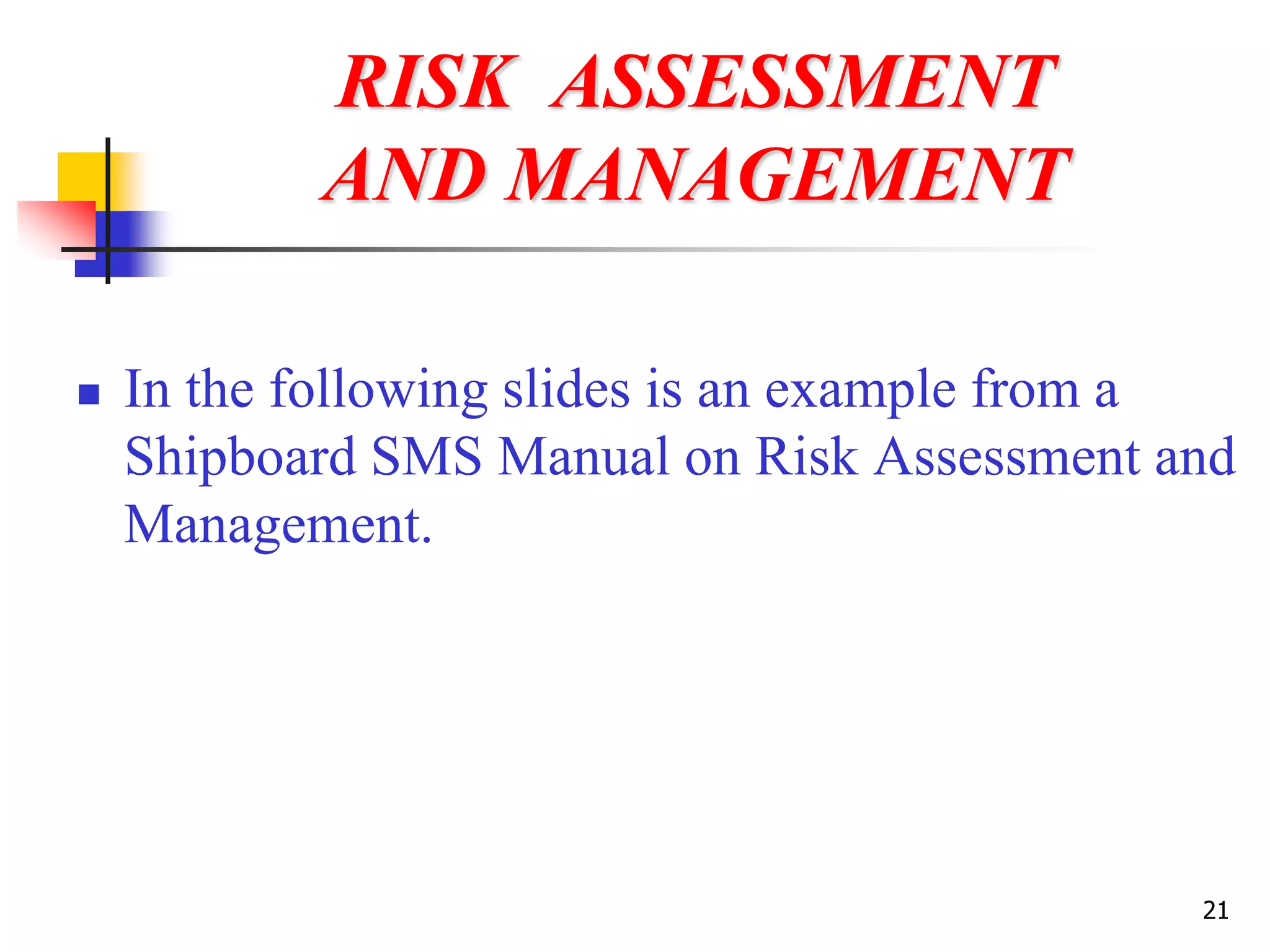 21
RISK ASSESSMENT
AND MANAGEMENT
 In the following slides is an example from a
Shipboard SMS Manual on Risk Assessment and
Management.
 