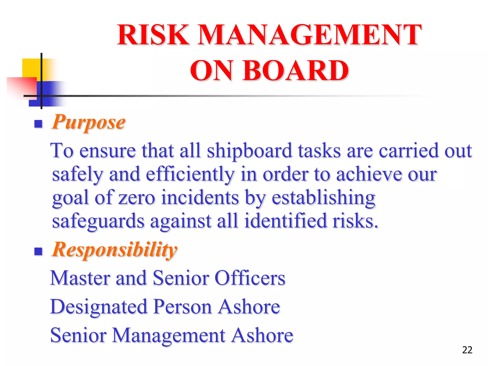 22
RISK MANAGEMENT
ON BOARD
 Purpose
To ensure that all shipboard tasks are carried out
safely and efficiently in order to achieve our
goal of zero incidents by establishing
safeguards against all identified risks.
 Responsibility
Master and Senior Officers
Designated Person Ashore
Senior Management Ashore
 
