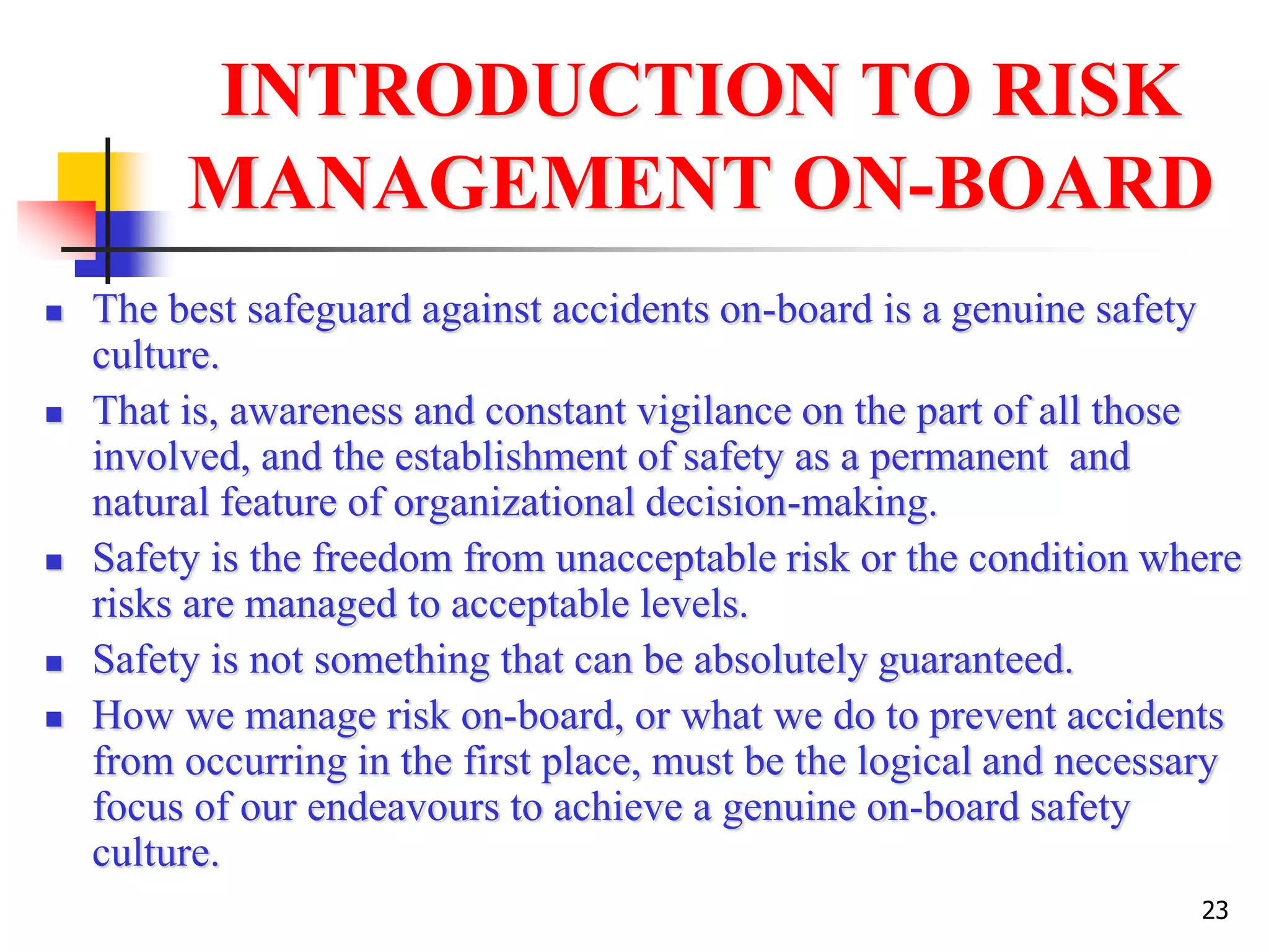 23
INTRODUCTION TO RISK
MANAGEMENT ON-BOARD
 The best safeguard against accidents on-board is a genuine safety
culture.
 That is, awareness and constant vigilance on the part of all those
involved, and the establishment of safety as a permanent and
natural feature of organizational decision-making.
 Safety is the freedom from unacceptable risk or the condition where
risks are managed to acceptable levels.
 Safety is not something that can be absolutely guaranteed.
 How we manage risk on-board, or what we do to prevent accidents
from occurring in the first place, must be the logical and necessary
focus of our endeavours to achieve a genuine on-board safety
culture.
 
