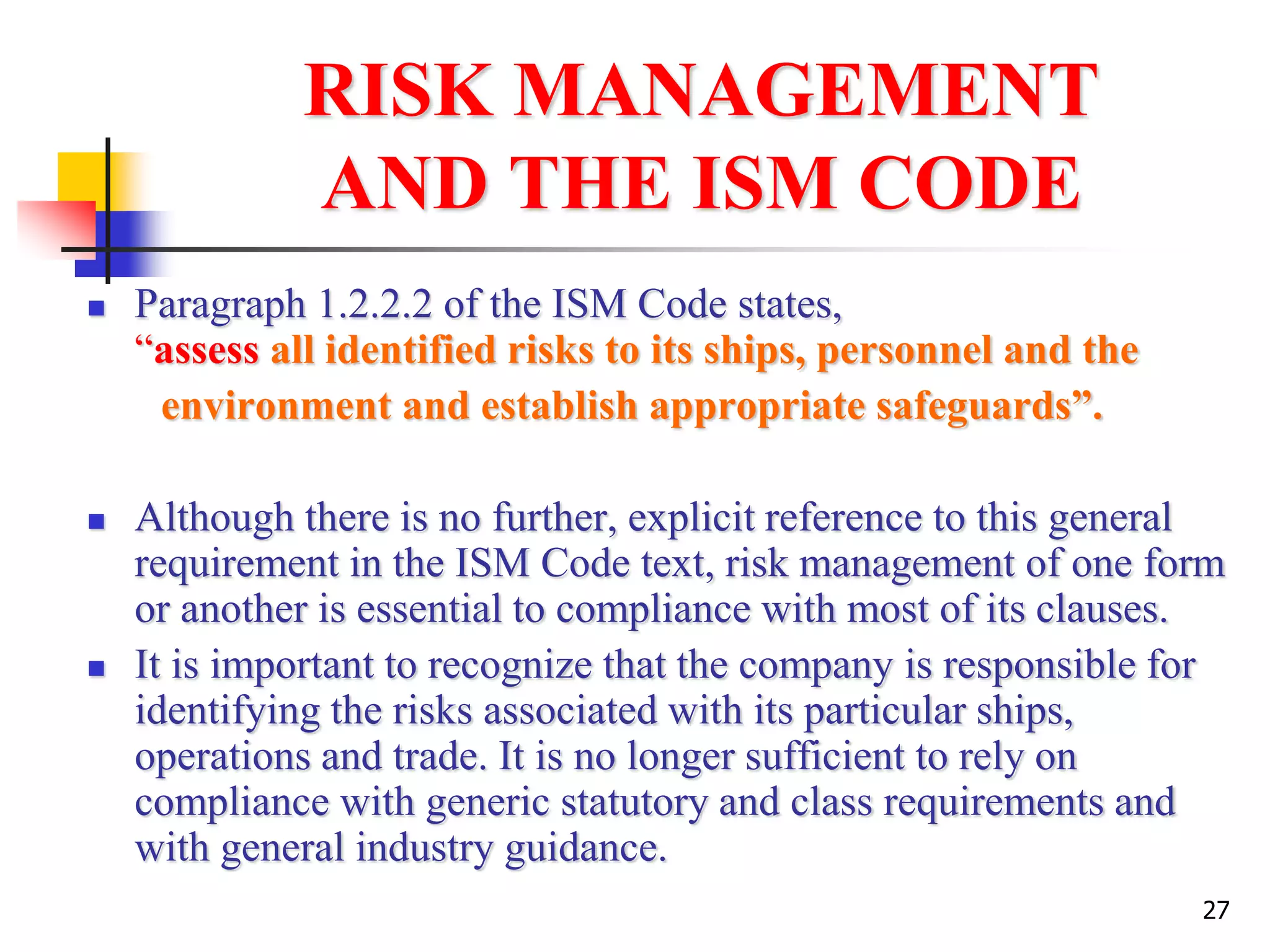 27
RISK MANAGEMENT
AND THE ISM CODE
 Paragraph 1.2.2.2 of the ISM Code states,
“assess all identified risks to its ships, personnel and the
environment and establish appropriate safeguards”.
 Although there is no further, explicit reference to this general
requirement in the ISM Code text, risk management of one form
or another is essential to compliance with most of its clauses.
 It is important to recognize that the company is responsible for
identifying the risks associated with its particular ships,
operations and trade. It is no longer sufficient to rely on
compliance with generic statutory and class requirements and
with general industry guidance.
 
