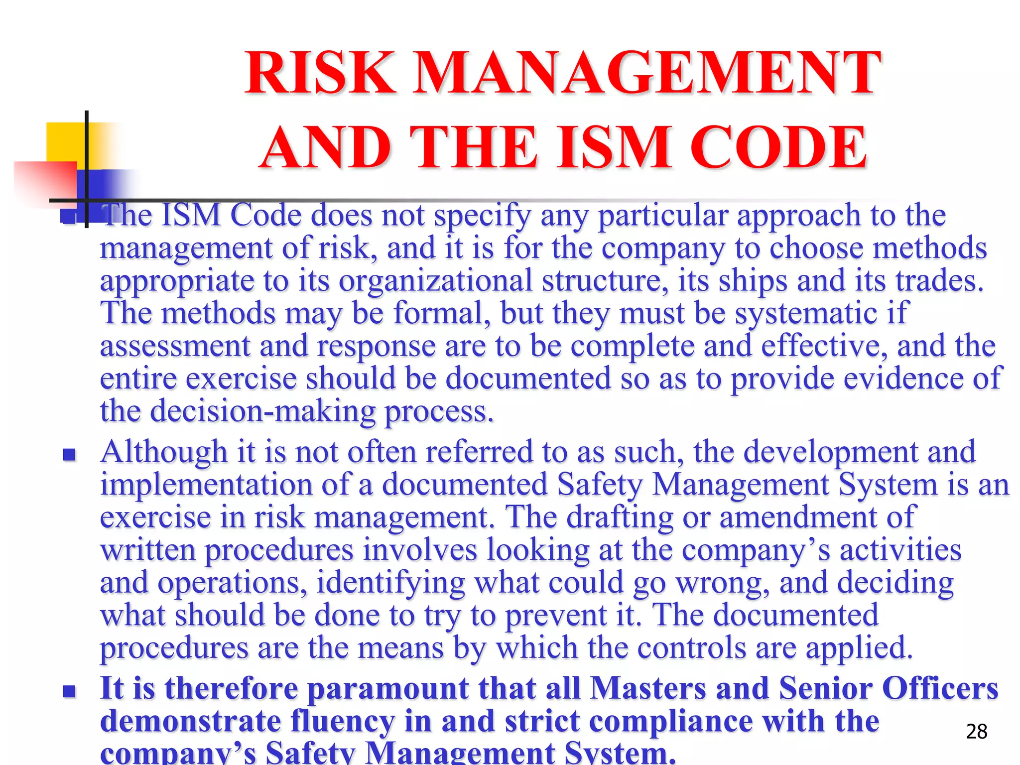 28
RISK MANAGEMENT
AND THE ISM CODE
 The ISM Code does not specify any particular approach to the
management of risk, and it is for the company to choose methods
appropriate to its organizational structure, its ships and its trades.
The methods may be formal, but they must be systematic if
assessment and response are to be complete and effective, and the
entire exercise should be documented so as to provide evidence of
the decision-making process.
 Although it is not often referred to as such, the development and
implementation of a documented Safety Management System is an
exercise in risk management. The drafting or amendment of
written procedures involves looking at the company’s activities
and operations, identifying what could go wrong, and deciding
what should be done to try to prevent it. The documented
procedures are the means by which the controls are applied.
 It is therefore paramount that all Masters and Senior Officers
demonstrate fluency in and strict compliance with the
company’s Safety Management System.
 