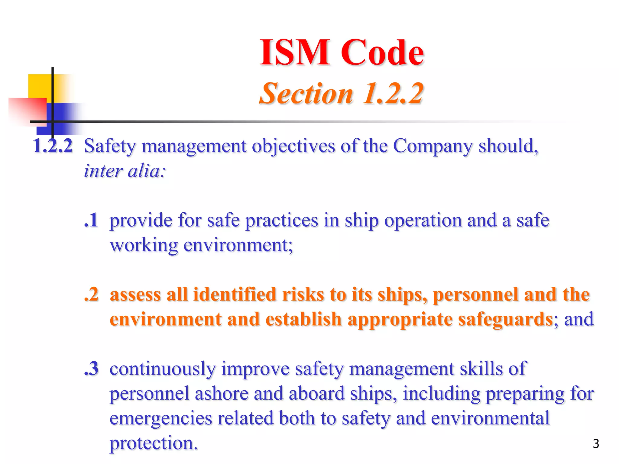 3
ISM Code
Section 1.2.2
1.2.2 Safety management objectives of the Company should,
inter alia:
.1 provide for safe practices in ship operation and a safe
working environment;
.2 assess all identified risks to its ships, personnel and the
environment and establish appropriate safeguards; and
.3 continuously improve safety management skills of
personnel ashore and aboard ships, including preparing for
emergencies related both to safety and environmental
protection.
 