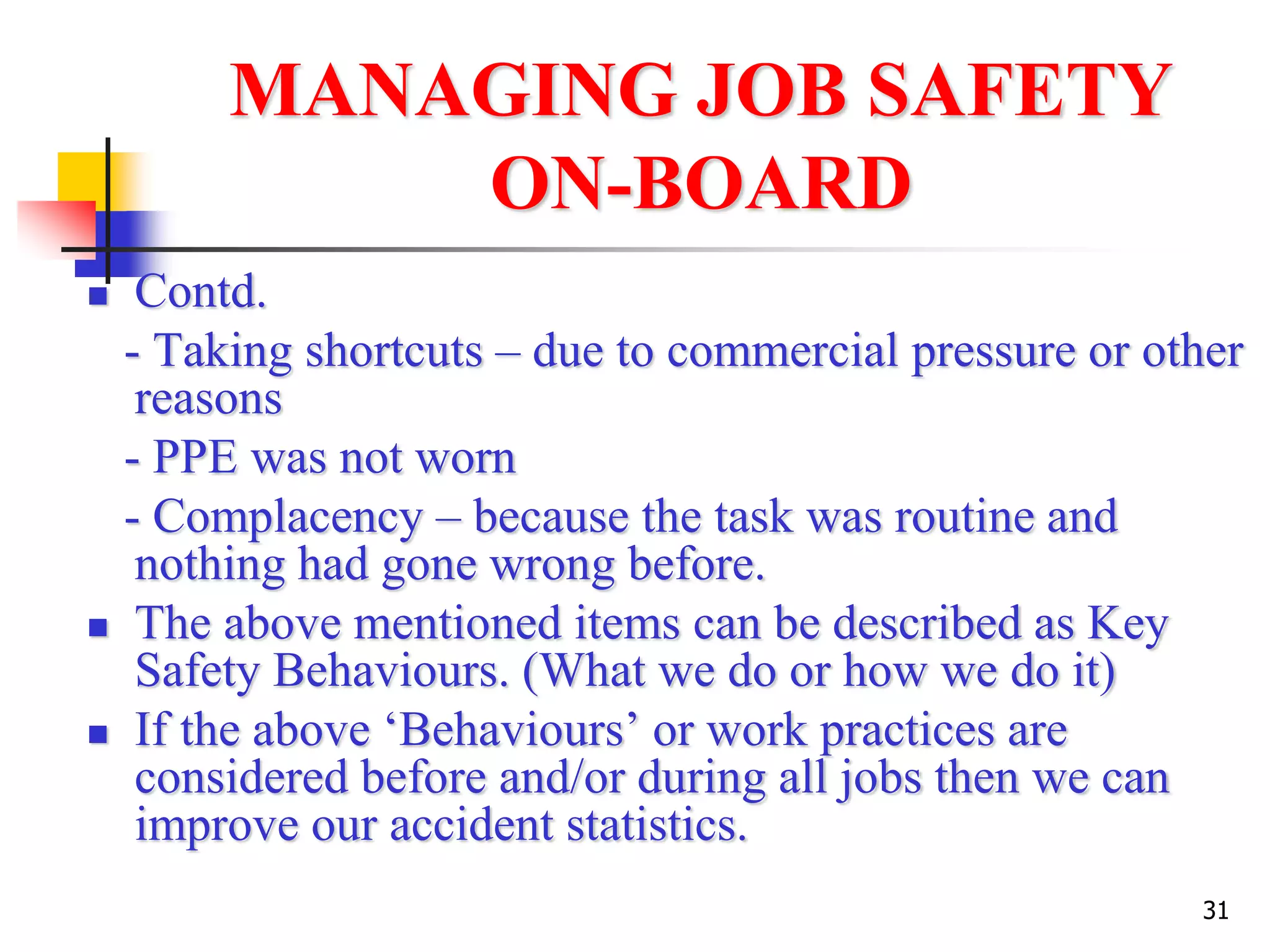 31
MANAGING JOB SAFETY
ON-BOARD
 Contd.
- Taking shortcuts – due to commercial pressure or other
reasons
- PPE was not worn
- Complacency – because the task was routine and
nothing had gone wrong before.
 The above mentioned items can be described as Key
Safety Behaviours. (What we do or how we do it)
 If the above ‘Behaviours’ or work practices are
considered before and/or during all jobs then we can
improve our accident statistics.
 
