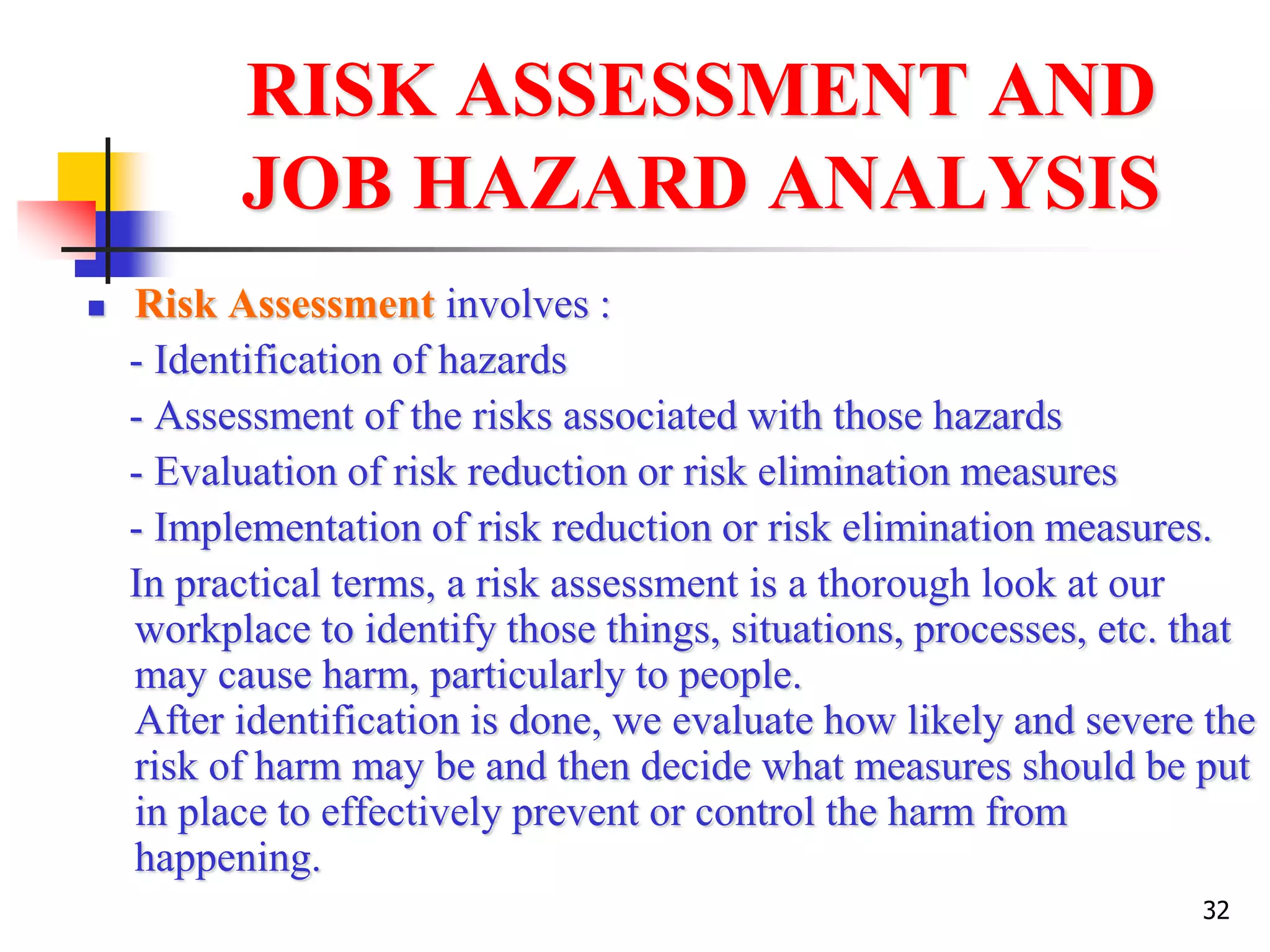 32
RISK ASSESSMENT AND
JOB HAZARD ANALYSIS
 Risk Assessment involves :
- Identification of hazards
- Assessment of the risks associated with those hazards
- Evaluation of risk reduction or risk elimination measures
- Implementation of risk reduction or risk elimination measures.
In practical terms, a risk assessment is a thorough look at our
workplace to identify those things, situations, processes, etc. that
may cause harm, particularly to people.
After identification is done, we evaluate how likely and severe the
risk of harm may be and then decide what measures should be put
in place to effectively prevent or control the harm from
happening.
 