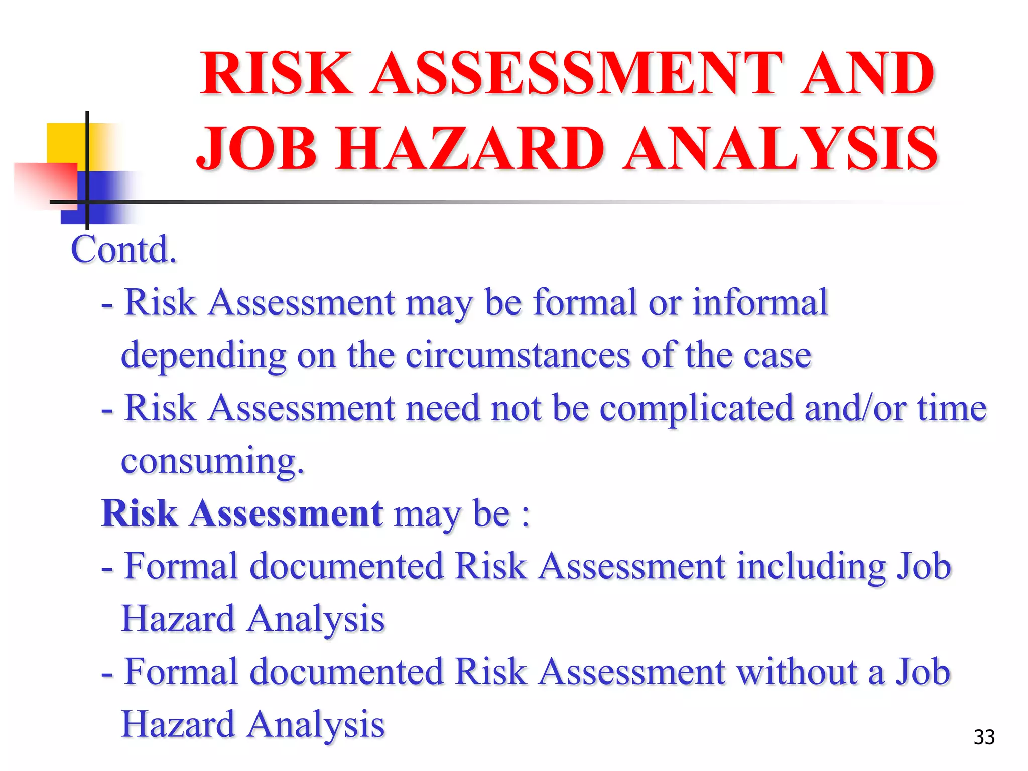 33
RISK ASSESSMENT AND
JOB HAZARD ANALYSIS
Contd.
- Risk Assessment may be formal or informal
depending on the circumstances of the case
- Risk Assessment need not be complicated and/or time
consuming.
Risk Assessment may be :
- Formal documented Risk Assessment including Job
Hazard Analysis
- Formal documented Risk Assessment without a Job
Hazard Analysis
 
