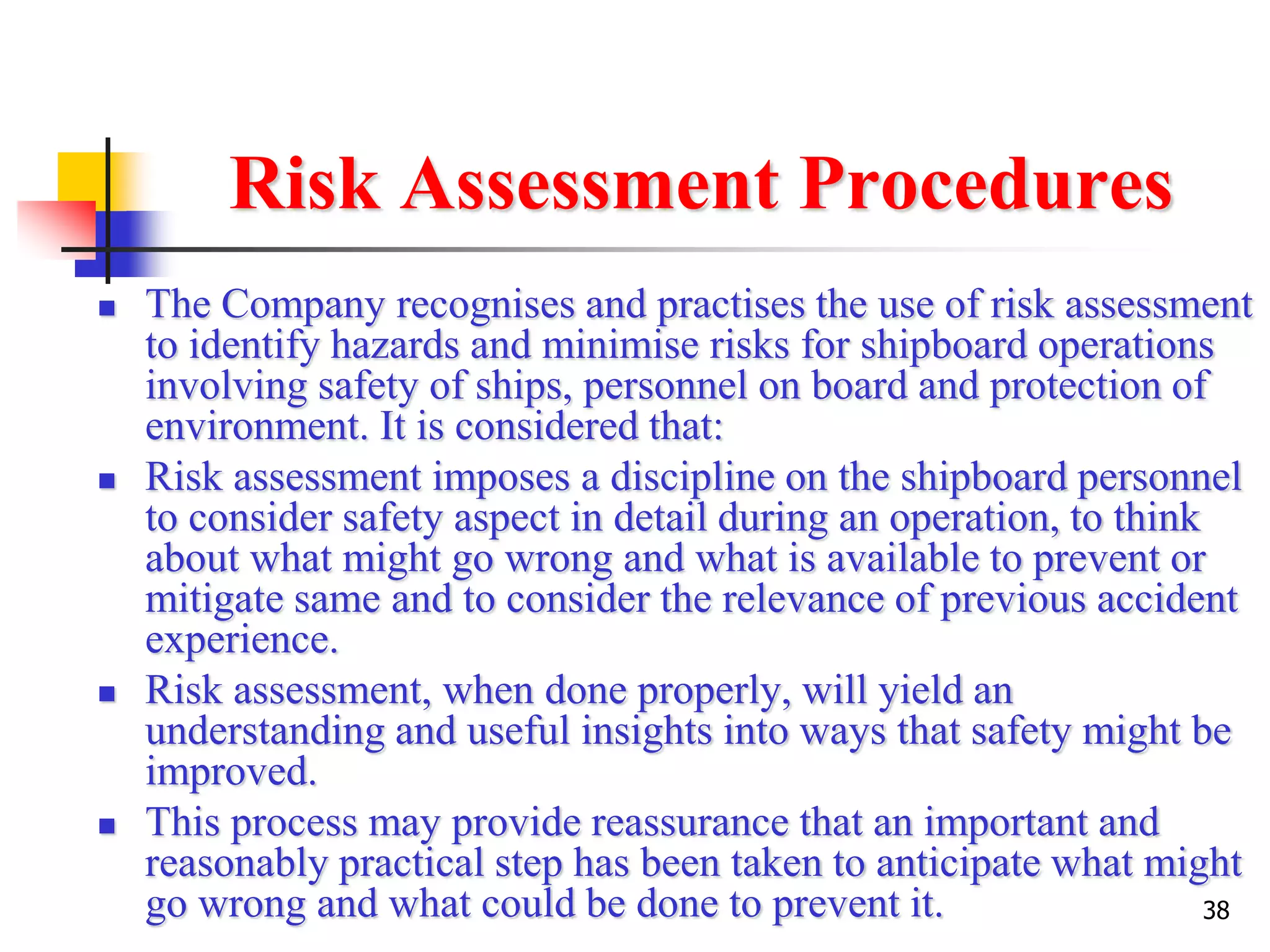 38
Risk Assessment Procedures
 The Company recognises and practises the use of risk assessment
to identify hazards and minimise risks for shipboard operations
involving safety of ships, personnel on board and protection of
environment. It is considered that:
 Risk assessment imposes a discipline on the shipboard personnel
to consider safety aspect in detail during an operation, to think
about what might go wrong and what is available to prevent or
mitigate same and to consider the relevance of previous accident
experience.
 Risk assessment, when done properly, will yield an
understanding and useful insights into ways that safety might be
improved.
 This process may provide reassurance that an important and
reasonably practical step has been taken to anticipate what might
go wrong and what could be done to prevent it.
 