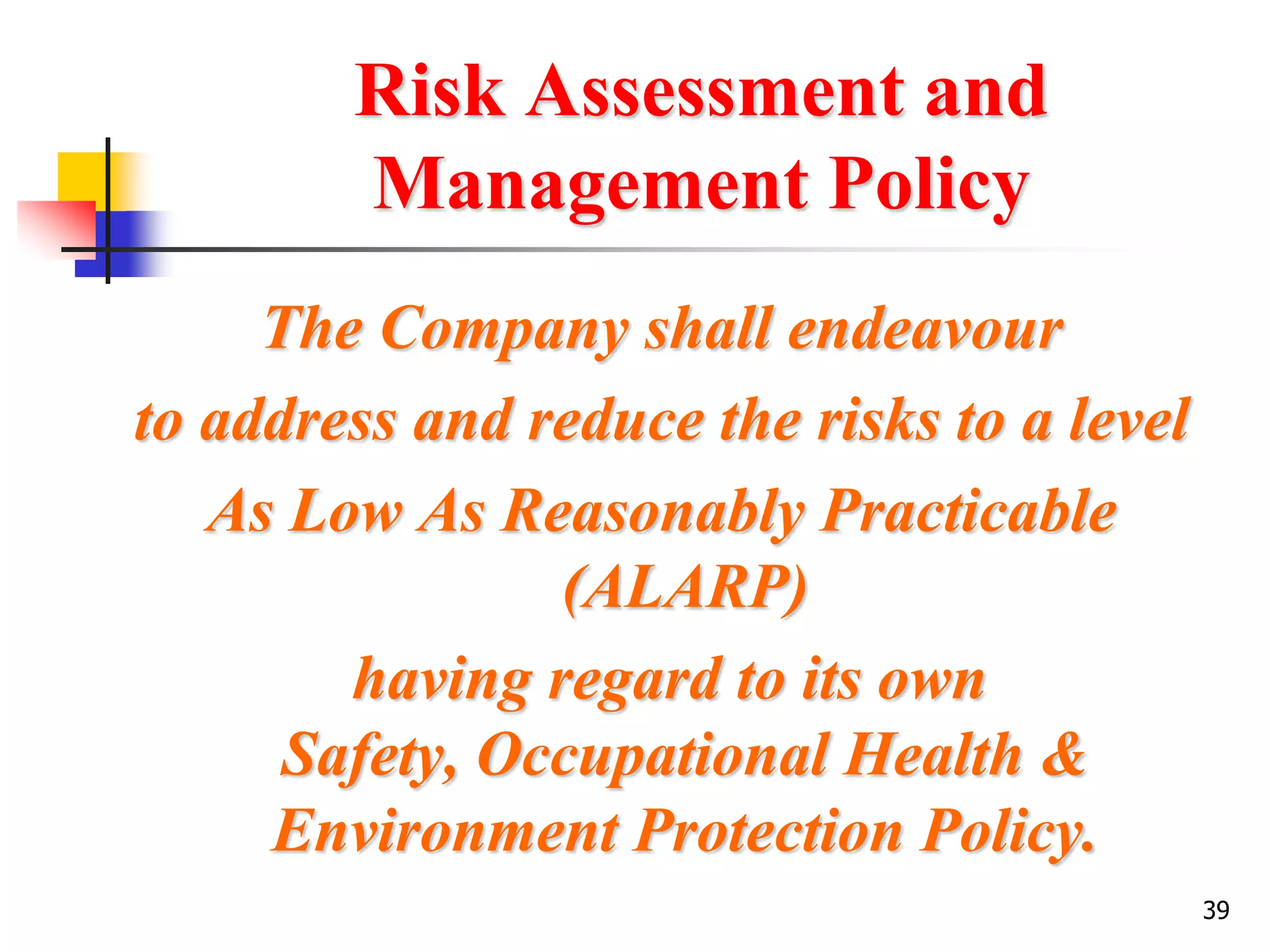 39
Risk Assessment and
Management Policy
The Company shall endeavour
to address and reduce the risks to a level
As Low As Reasonably Practicable
(ALARP)
having regard to its own
Safety, Occupational Health &
Environment Protection Policy.
 