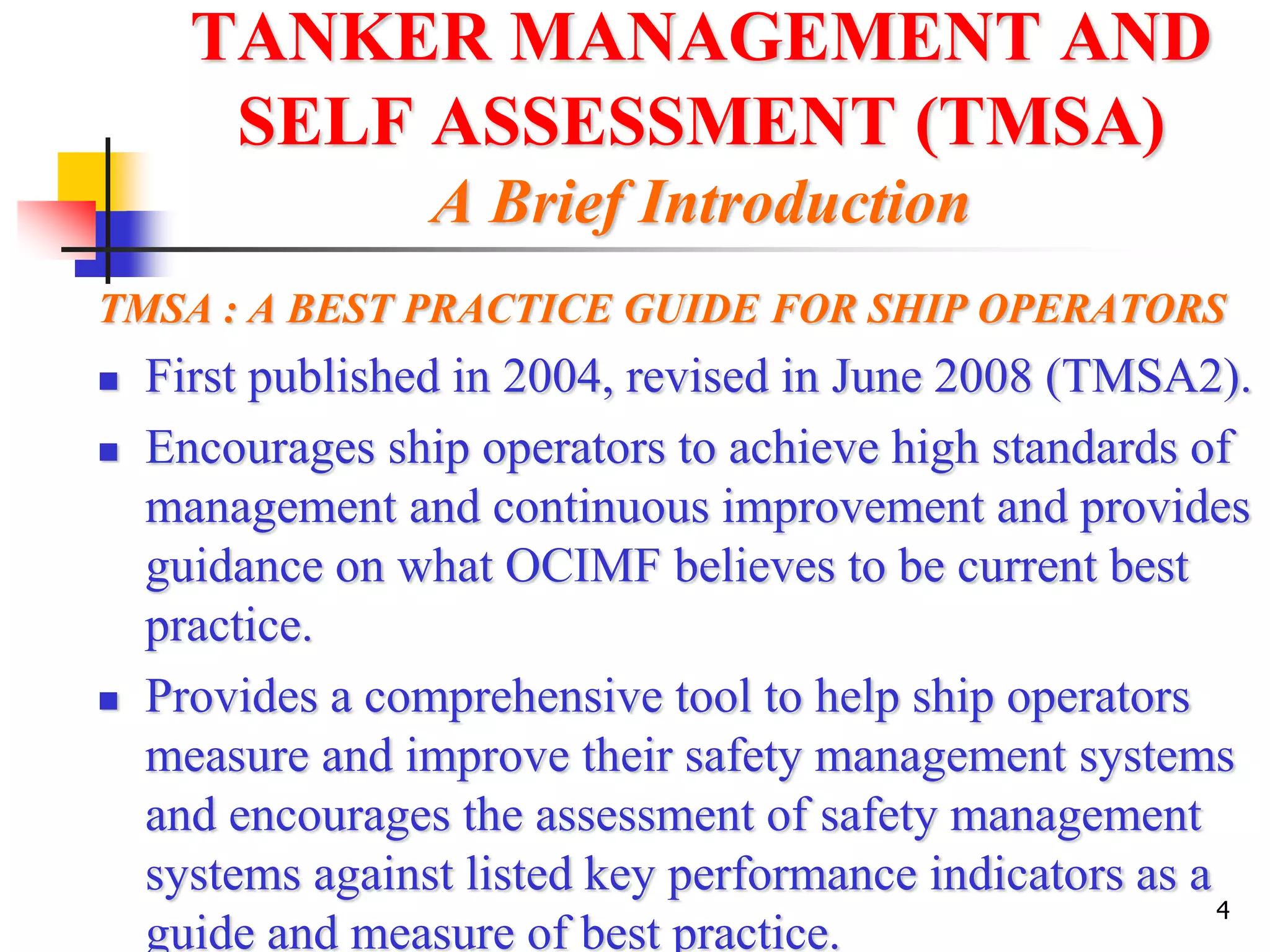 4
TANKER MANAGEMENT AND
SELF ASSESSMENT (TMSA)
A Brief Introduction
TMSA : A BEST PRACTICE GUIDE FOR SHIP OPERATORS
 First published in 2004, revised in June 2008 (TMSA2).
 Encourages ship operators to achieve high standards of
management and continuous improvement and provides
guidance on what OCIMF believes to be current best
practice.
 Provides a comprehensive tool to help ship operators
measure and improve their safety management systems
and encourages the assessment of safety management
systems against listed key performance indicators as a
guide and measure of best practice.
 