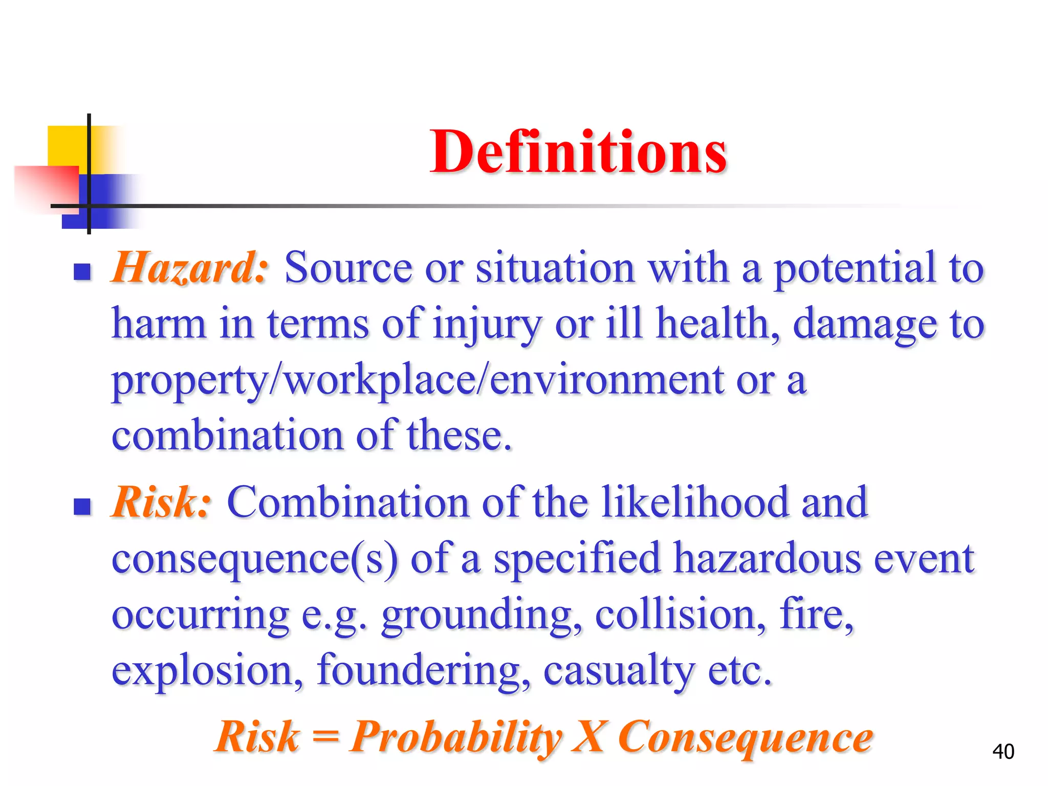 40
Definitions
 Hazard: Source or situation with a potential to
harm in terms of injury or ill health, damage to
property/workplace/environment or a
combination of these.
 Risk: Combination of the likelihood and
consequence(s) of a specified hazardous event
occurring e.g. grounding, collision, fire,
explosion, foundering, casualty etc.
Risk = Probability X Consequence
 