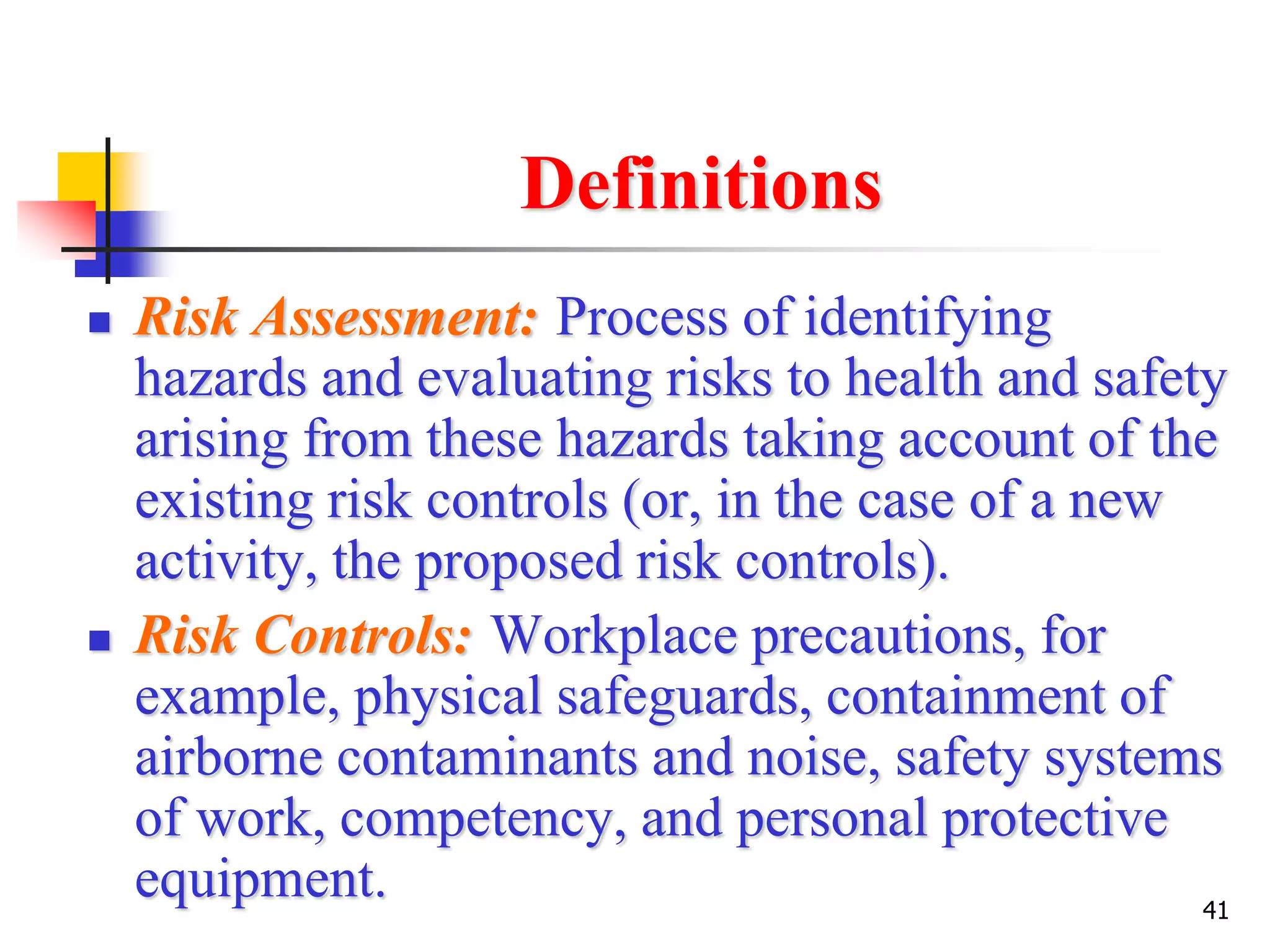 41
Definitions
 Risk Assessment: Process of identifying
hazards and evaluating risks to health and safety
arising from these hazards taking account of the
existing risk controls (or, in the case of a new
activity, the proposed risk controls).
 Risk Controls: Workplace precautions, for
example, physical safeguards, containment of
airborne contaminants and noise, safety systems
of work, competency, and personal protective
equipment.
 