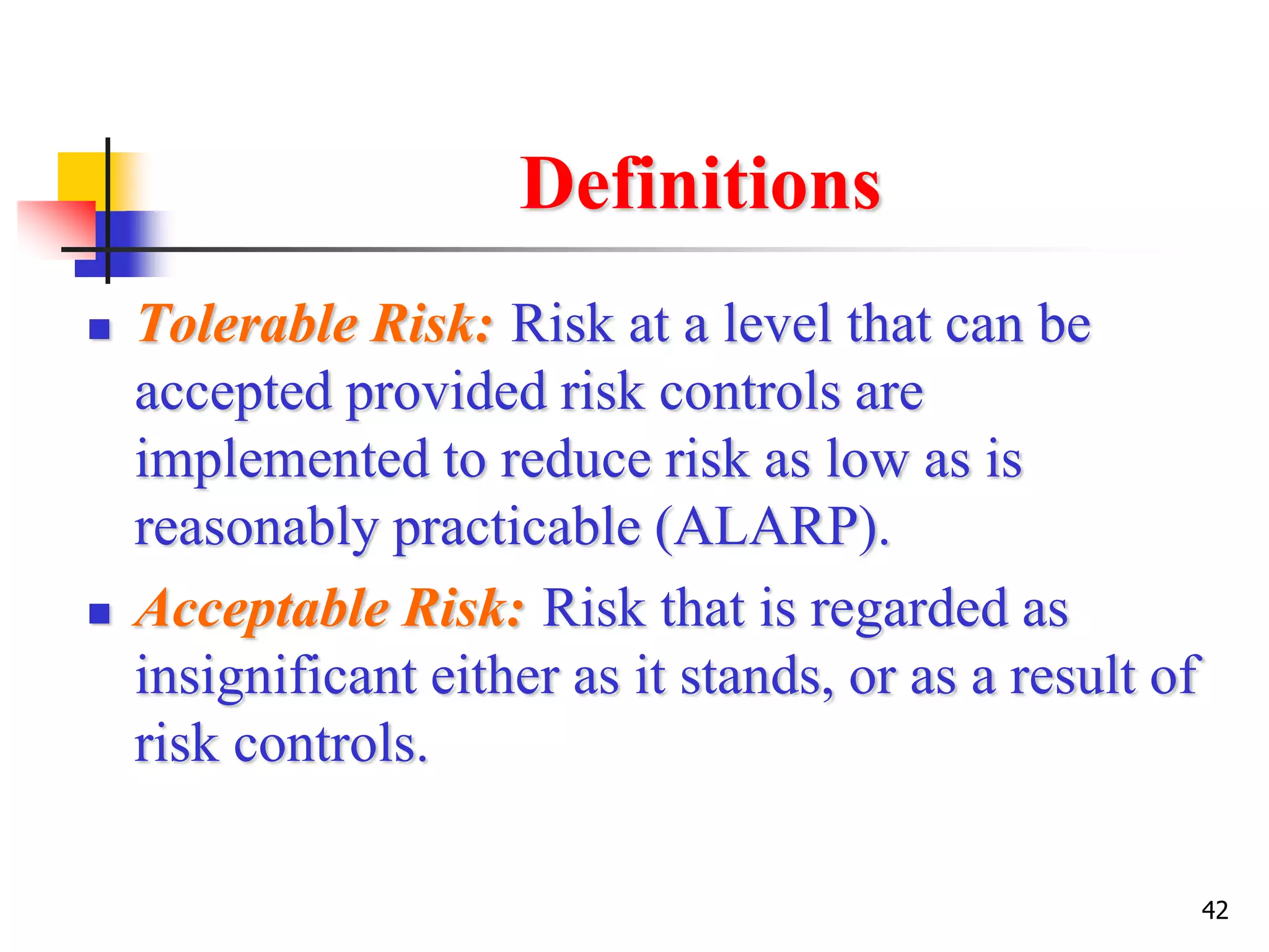 42
Definitions
 Tolerable Risk: Risk at a level that can be
accepted provided risk controls are
implemented to reduce risk as low as is
reasonably practicable (ALARP).
 Acceptable Risk: Risk that is regarded as
insignificant either as it stands, or as a result of
risk controls.
 