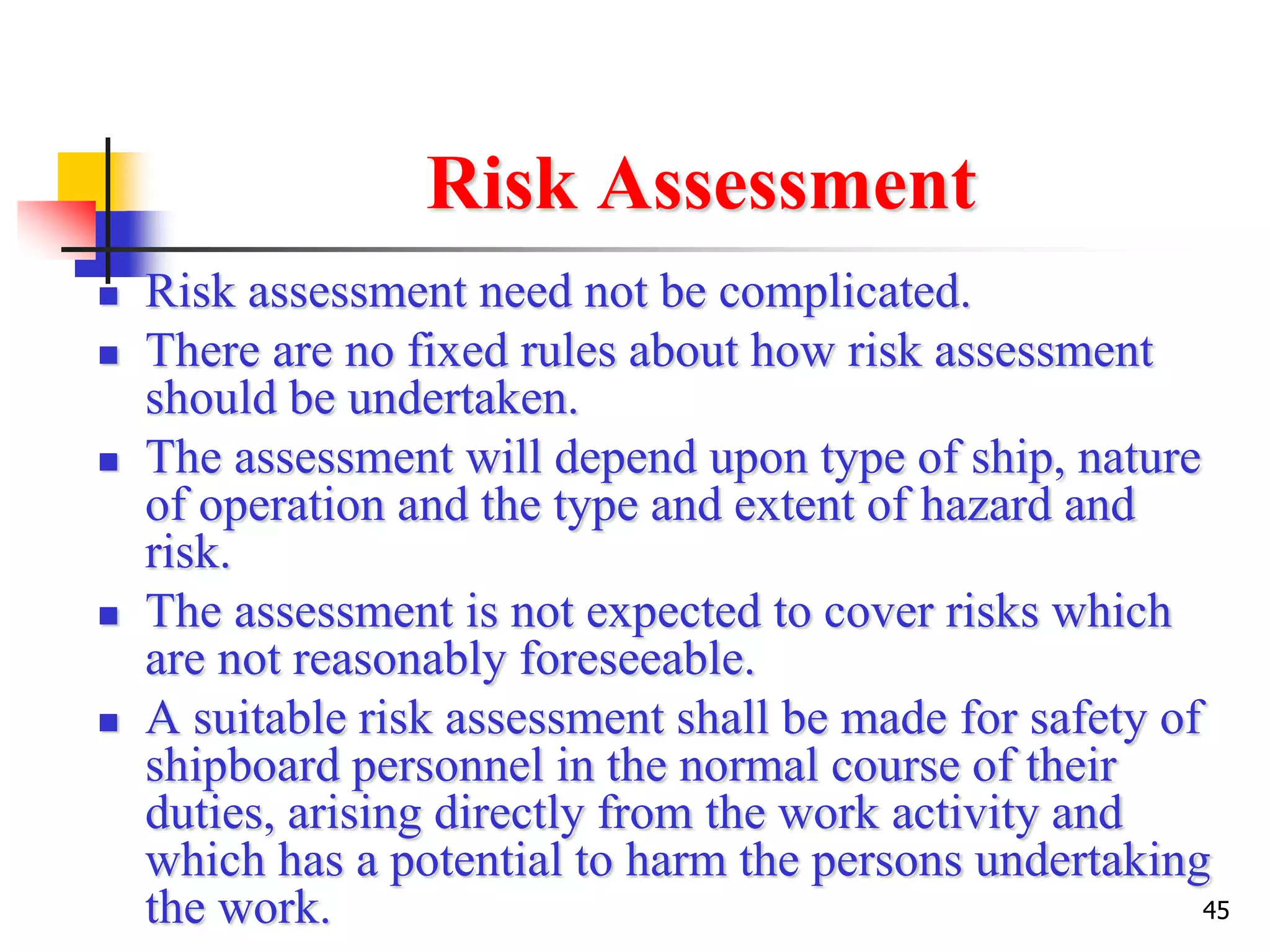 45
Risk Assessment
 Risk assessment need not be complicated.
 There are no fixed rules about how risk assessment
should be undertaken.
 The assessment will depend upon type of ship, nature
of operation and the type and extent of hazard and
risk.
 The assessment is not expected to cover risks which
are not reasonably foreseeable.
 A suitable risk assessment shall be made for safety of
shipboard personnel in the normal course of their
duties, arising directly from the work activity and
which has a potential to harm the persons undertaking
the work.
 