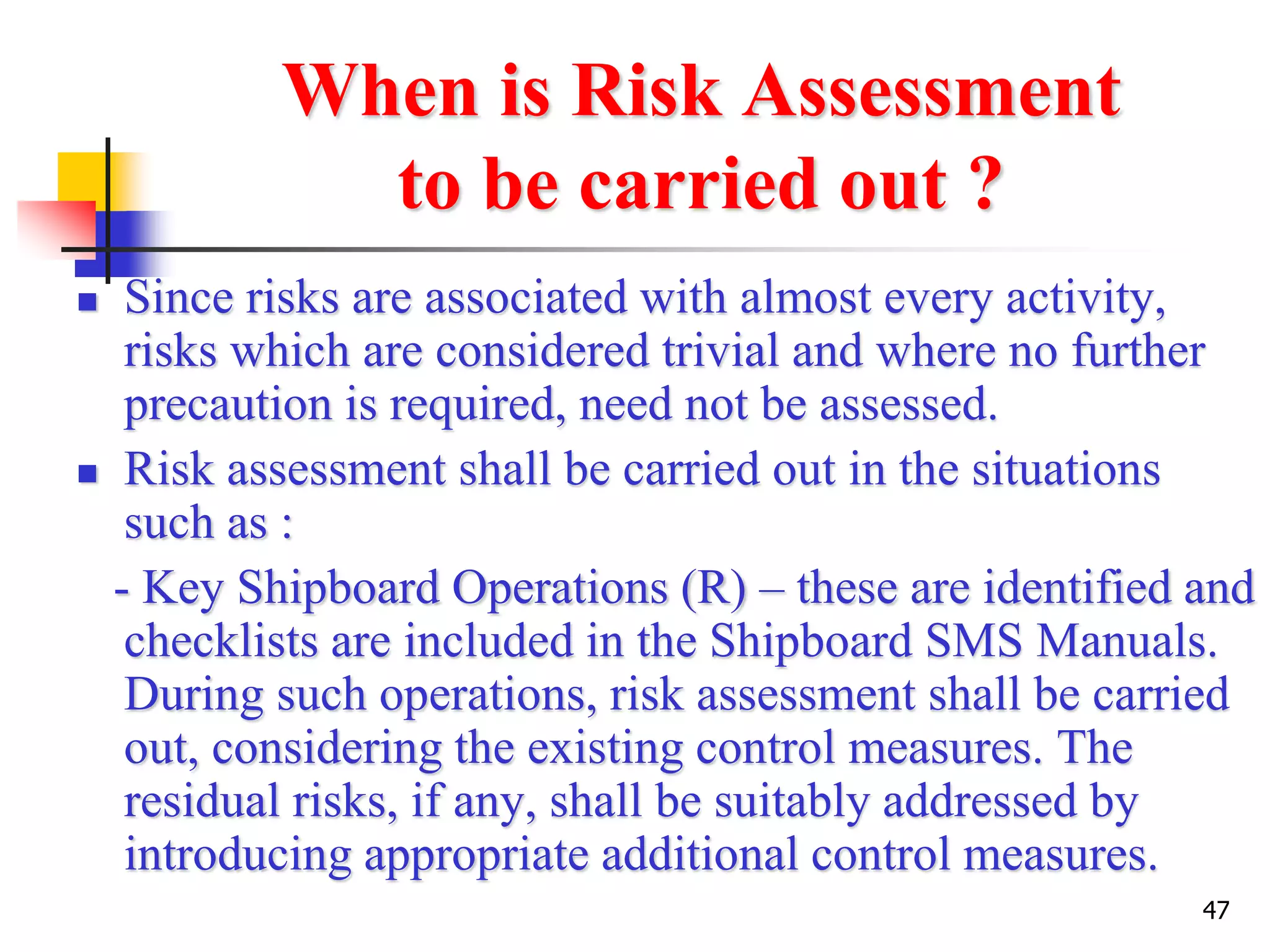 47
When is Risk Assessment
to be carried out ?
 Since risks are associated with almost every activity,
risks which are considered trivial and where no further
precaution is required, need not be assessed.
 Risk assessment shall be carried out in the situations
such as :
- Key Shipboard Operations (R) – these are identified and
checklists are included in the Shipboard SMS Manuals.
During such operations, risk assessment shall be carried
out, considering the existing control measures. The
residual risks, if any, shall be suitably addressed by
introducing appropriate additional control measures.
 
