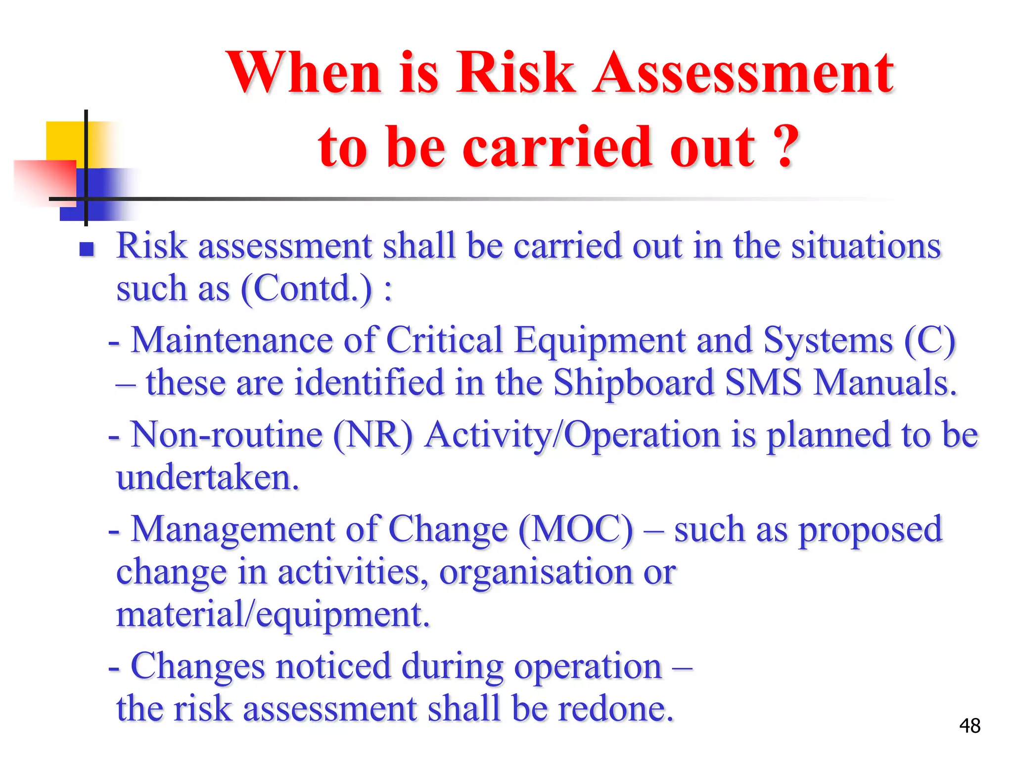 48
When is Risk Assessment
to be carried out ?
 Risk assessment shall be carried out in the situations
such as (Contd.) :
- Maintenance of Critical Equipment and Systems (C)
– these are identified in the Shipboard SMS Manuals.
- Non-routine (NR) Activity/Operation is planned to be
undertaken.
- Management of Change (MOC) – such as proposed
change in activities, organisation or
material/equipment.
- Changes noticed during operation –
the risk assessment shall be redone.
 