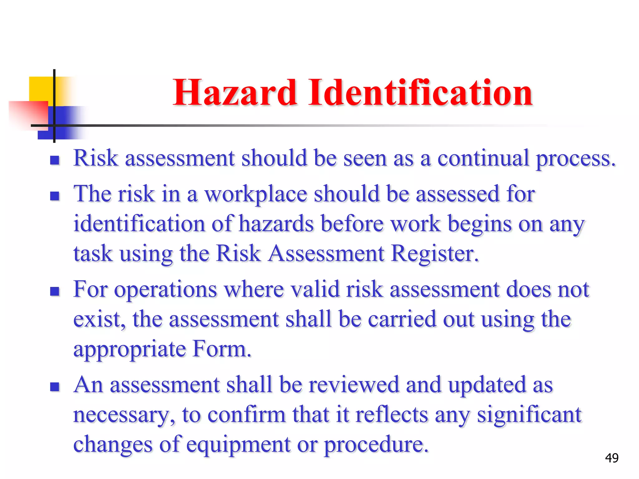 49
Hazard Identification
 Risk assessment should be seen as a continual process.
 The risk in a workplace should be assessed for
identification of hazards before work begins on any
task using the Risk Assessment Register.
 For operations where valid risk assessment does not
exist, the assessment shall be carried out using the
appropriate Form.
 An assessment shall be reviewed and updated as
necessary, to confirm that it reflects any significant
changes of equipment or procedure.
 