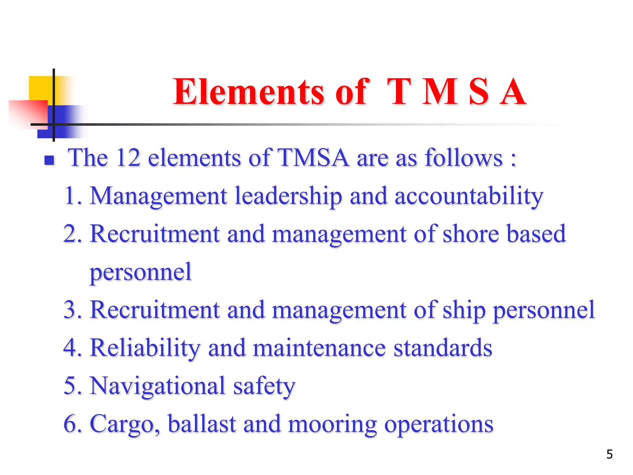 5
Elements of T M S A
 The 12 elements of TMSA are as follows :
1. Management leadership and accountability
2. Recruitment and management of shore based
personnel
3. Recruitment and management of ship personnel
4. Reliability and maintenance standards
5. Navigational safety
6. Cargo, ballast and mooring operations
 