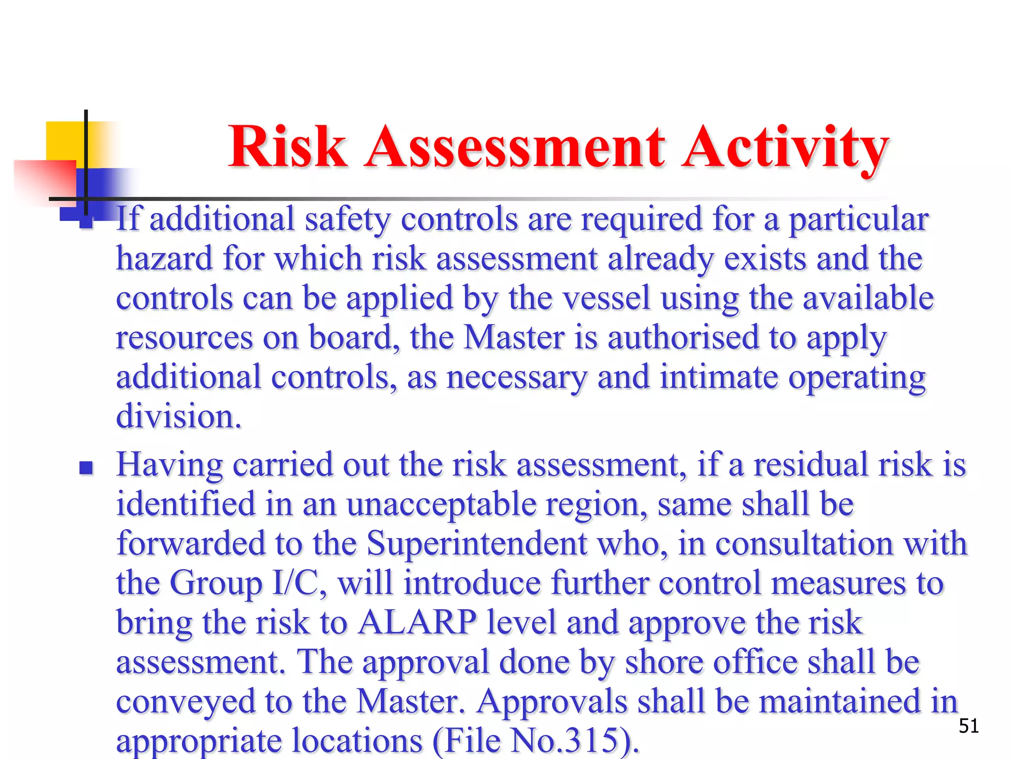51
Risk Assessment Activity
 If additional safety controls are required for a particular
hazard for which risk assessment already exists and the
controls can be applied by the vessel using the available
resources on board, the Master is authorised to apply
additional controls, as necessary and intimate operating
division.
 Having carried out the risk assessment, if a residual risk is
identified in an unacceptable region, same shall be
forwarded to the Superintendent who, in consultation with
the Group I/C, will introduce further control measures to
bring the risk to ALARP level and approve the risk
assessment. The approval done by shore office shall be
conveyed to the Master. Approvals shall be maintained in
appropriate locations (File No.315).
 