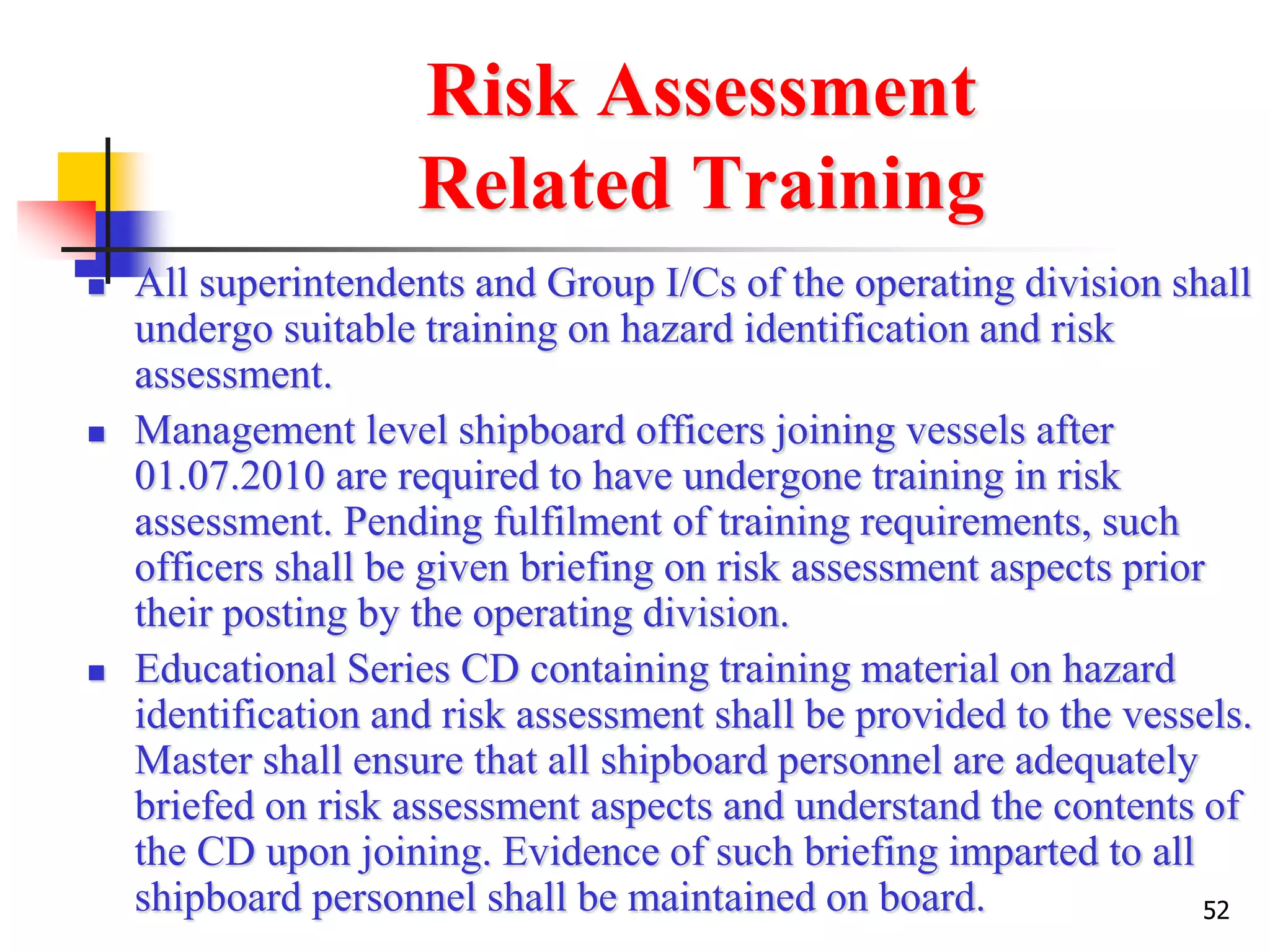 52
Risk Assessment
Related Training
 All superintendents and Group I/Cs of the operating division shall
undergo suitable training on hazard identification and risk
assessment.
 Management level shipboard officers joining vessels after
01.07.2010 are required to have undergone training in risk
assessment. Pending fulfilment of training requirements, such
officers shall be given briefing on risk assessment aspects prior
their posting by the operating division.
 Educational Series CD containing training material on hazard
identification and risk assessment shall be provided to the vessels.
Master shall ensure that all shipboard personnel are adequately
briefed on risk assessment aspects and understand the contents of
the CD upon joining. Evidence of such briefing imparted to all
shipboard personnel shall be maintained on board.
 