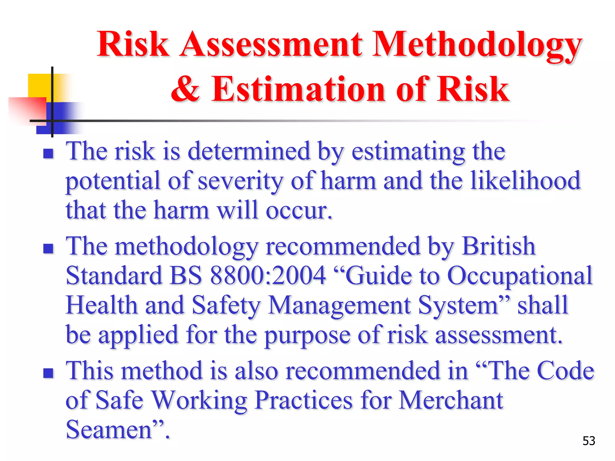 53
Risk Assessment Methodology
& Estimation of Risk
 The risk is determined by estimating the
potential of severity of harm and the likelihood
that the harm will occur.
 The methodology recommended by British
Standard BS 8800:2004 “Guide to Occupational
Health and Safety Management System” shall
be applied for the purpose of risk assessment.
 This method is also recommended in “The Code
of Safe Working Practices for Merchant
Seamen”.
 