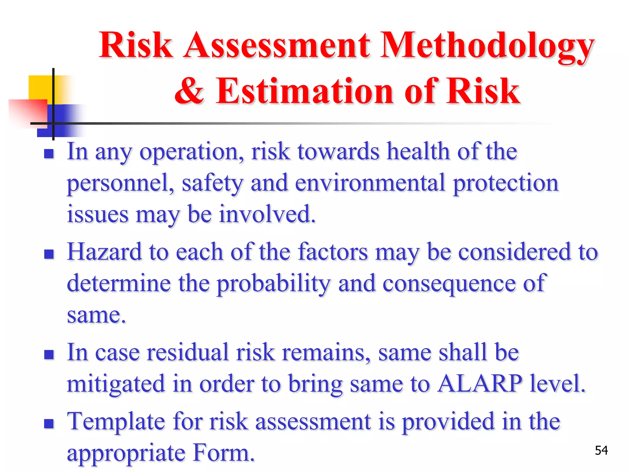 54
Risk Assessment Methodology
& Estimation of Risk
 In any operation, risk towards health of the
personnel, safety and environmental protection
issues may be involved.
 Hazard to each of the factors may be considered to
determine the probability and consequence of
same.
 In case residual risk remains, same shall be
mitigated in order to bring same to ALARP level.
 Template for risk assessment is provided in the
appropriate Form.
 
