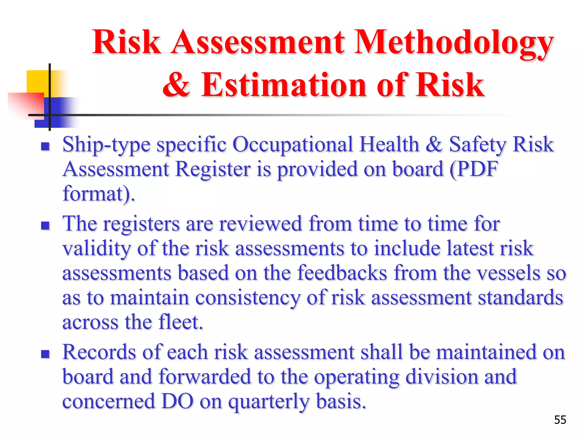 55
Risk Assessment Methodology
& Estimation of Risk
 Ship-type specific Occupational Health & Safety Risk
Assessment Register is provided on board (PDF
format).
 The registers are reviewed from time to time for
validity of the risk assessments to include latest risk
assessments based on the feedbacks from the vessels so
as to maintain consistency of risk assessment standards
across the fleet.
 Records of each risk assessment shall be maintained on
board and forwarded to the operating division and
concerned DO on quarterly basis.
 