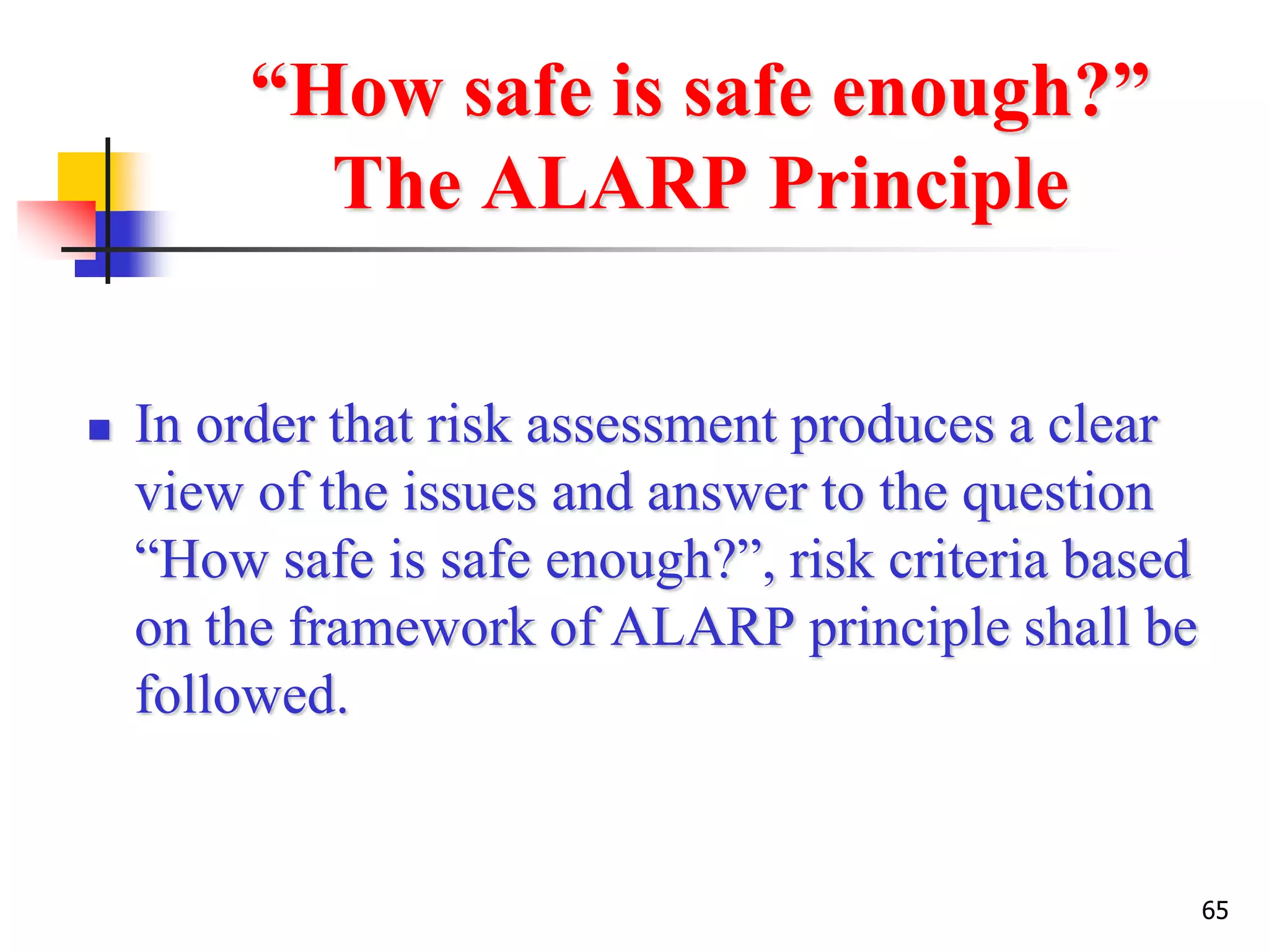65
“How safe is safe enough?”
The ALARP Principle
 In order that risk assessment produces a clear
view of the issues and answer to the question
“How safe is safe enough?”, risk criteria based
on the framework of ALARP principle shall be
followed.
 