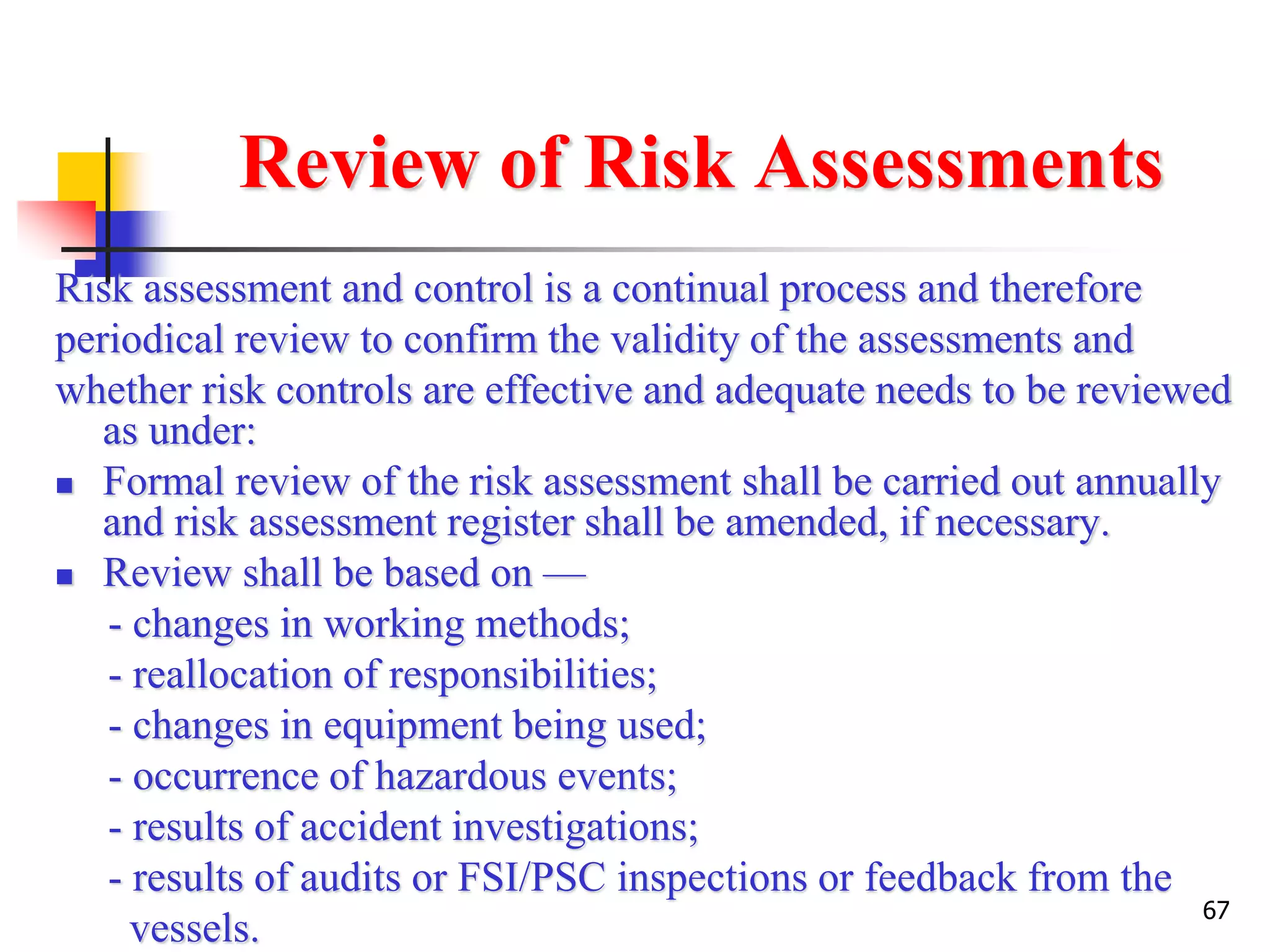 67
Review of Risk Assessments
Risk assessment and control is a continual process and therefore
periodical review to confirm the validity of the assessments and
whether risk controls are effective and adequate needs to be reviewed
as under:
 Formal review of the risk assessment shall be carried out annually
and risk assessment register shall be amended, if necessary.
 Review shall be based on —
- changes in working methods;
- reallocation of responsibilities;
- changes in equipment being used;
- occurrence of hazardous events;
- results of accident investigations;
- results of audits or FSI/PSC inspections or feedback from the
vessels.
 