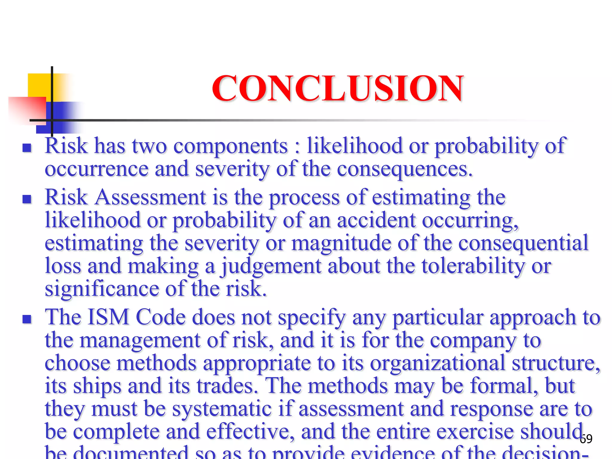 69
CONCLUSION
 Risk has two components : likelihood or probability of
occurrence and severity of the consequences.
 Risk Assessment is the process of estimating the
likelihood or probability of an accident occurring,
estimating the severity or magnitude of the consequential
loss and making a judgement about the tolerability or
significance of the risk.
 The ISM Code does not specify any particular approach to
the management of risk, and it is for the company to
choose methods appropriate to its organizational structure,
its ships and its trades. The methods may be formal, but
they must be systematic if assessment and response are to
be complete and effective, and the entire exercise should
 