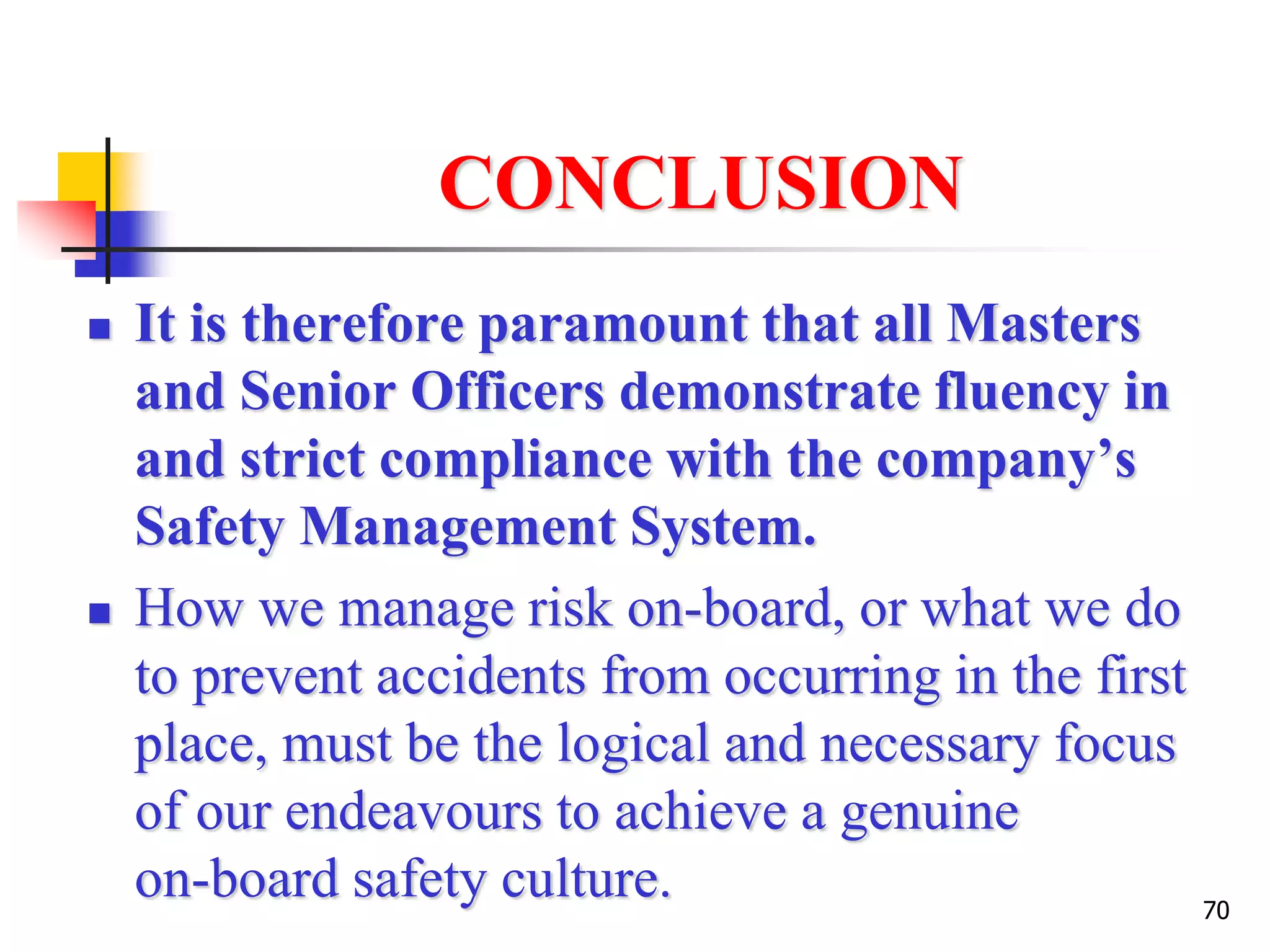 70
CONCLUSION
 It is therefore paramount that all Masters
and Senior Officers demonstrate fluency in
and strict compliance with the company’s
Safety Management System.
 How we manage risk on-board, or what we do
to prevent accidents from occurring in the first
place, must be the logical and necessary focus
of our endeavours to achieve a genuine
on-board safety culture.
 