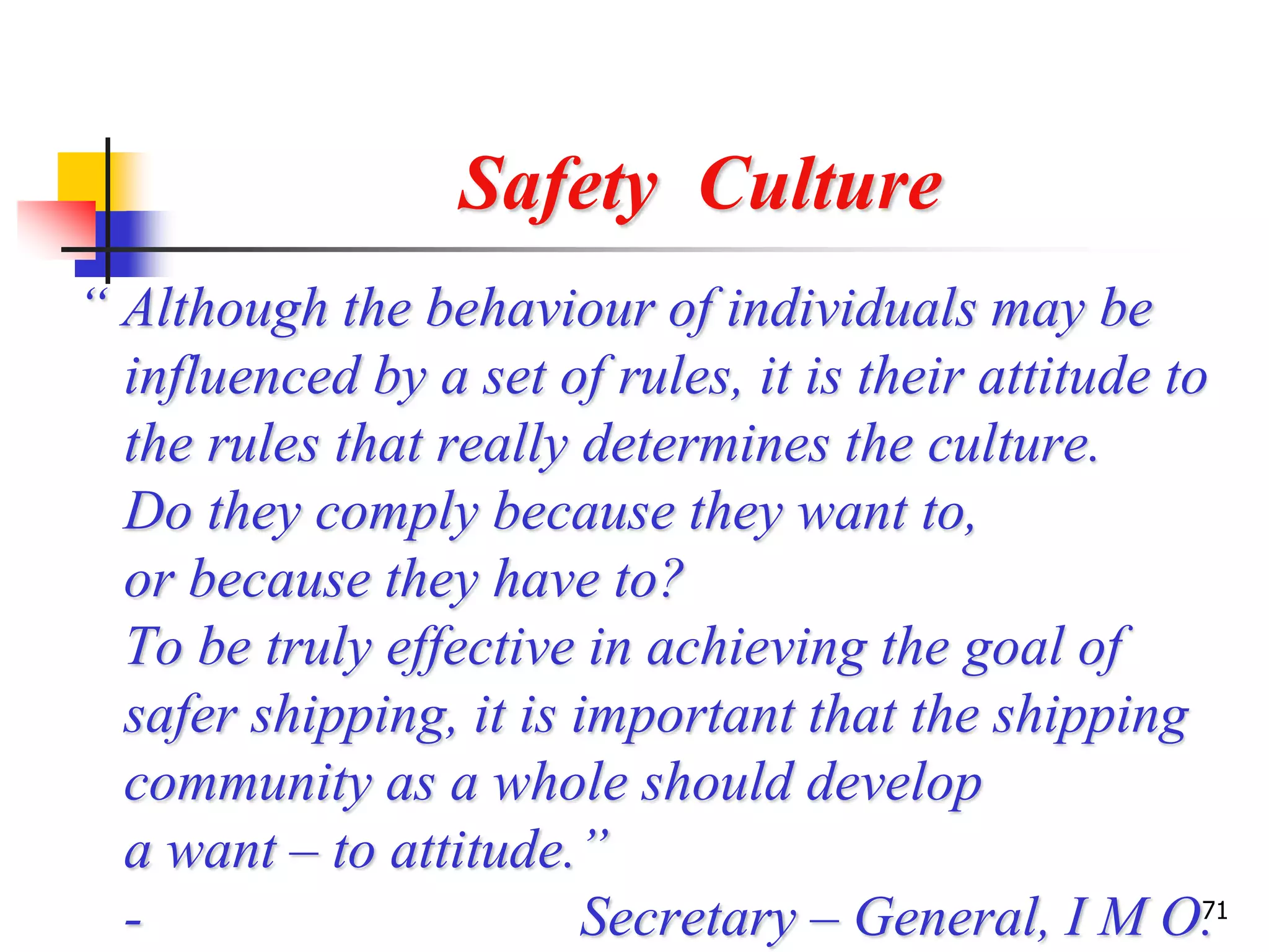 71
Safety Culture
“ Although the behaviour of individuals may be
influenced by a set of rules, it is their attitude to
the rules that really determines the culture.
Do they comply because they want to,
or because they have to?
To be truly effective in achieving the goal of
safer shipping, it is important that the shipping
community as a whole should develop
a want – to attitude.”
- Secretary – General, I M O.
 