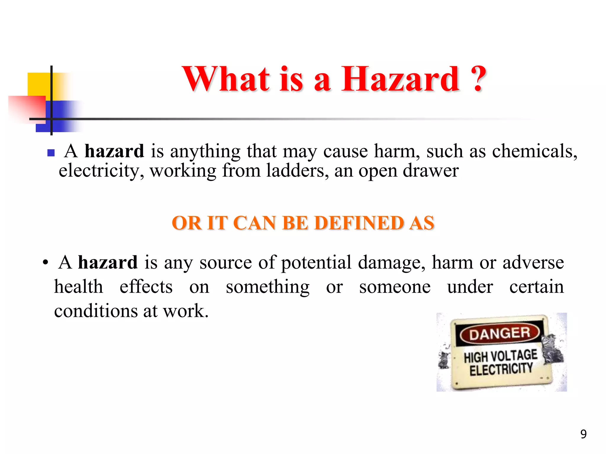 9
What is a Hazard ?
 A hazard is anything that may cause harm, such as chemicals,
electricity, working from ladders, an open drawer
• A hazard is any source of potential damage, harm or adverse
health effects on something or someone under certain
conditions at work.
OR IT CAN BE DEFINED AS
 