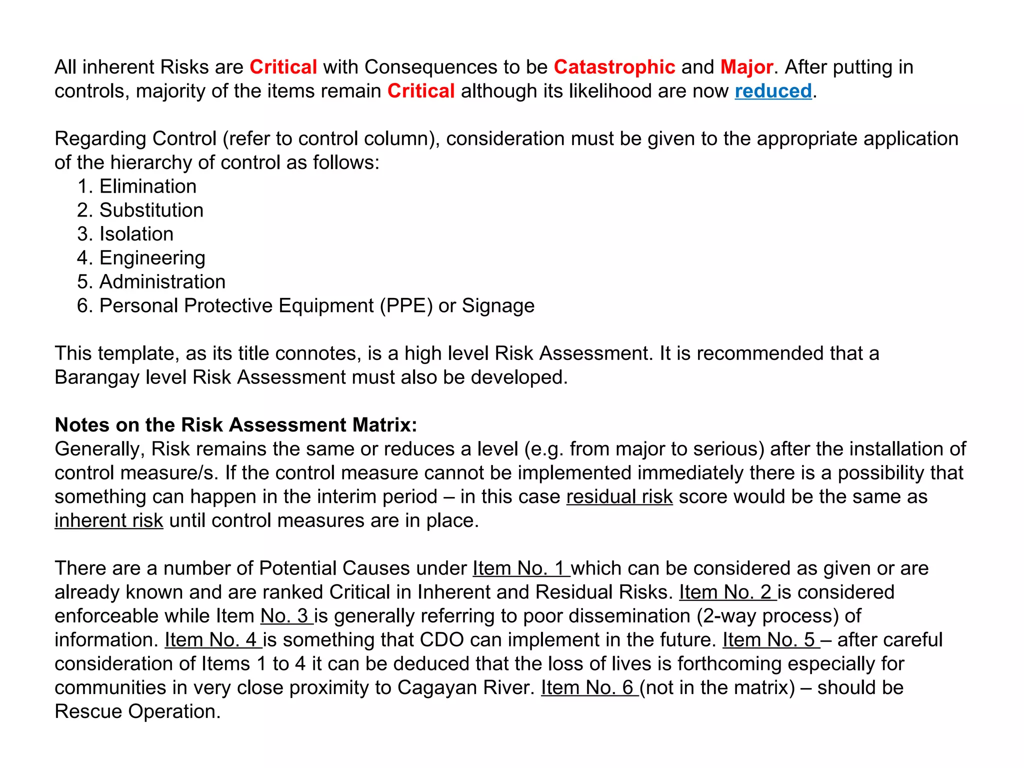 All inherent Risks are   Critical   with Consequences to be  Catastrophic  and  Major . After putting in controls, majority of the items remain  Critical  although its likelihood are now  reduced . Regarding Control (refer to control column), consideration must be given to the appropriate application of the hierarchy of control as follows:   1. Elimination   2. Substitution   3. Isolation   4. Engineering   5. Administration   6. Personal Protective Equipment (PPE) or Signage This template, as its title connotes, is a high level Risk Assessment. It is recommended that a Barangay level Risk Assessment must also be developed. Notes on the Risk Assessment Matrix: Generally, Risk remains the same or reduces a level (e.g. from major to serious) after the installation of control measure/s. If the control measure cannot be implemented immediately there is a possibility that something can happen in the interim period – in this case  residual risk  score would be the same as  inherent risk  until control measures are in place. There are a number of Potential Causes under  Item No. 1  which can be considered as given or are already known and are ranked Critical in Inherent and Residual Risks.  Item No. 2  is considered enforceable while Item  No. 3  is generally referring to poor dissemination (2-way process) of information.  Item No. 4  is something that CDO can implement in the future.  Item No. 5  – after careful consideration of Items 1 to 4 it can be deduced that the loss of lives is forthcoming especially for communities in very close proximity to Cagayan River.  Item No. 6  (not in the matrix) – should be Rescue Operation.    