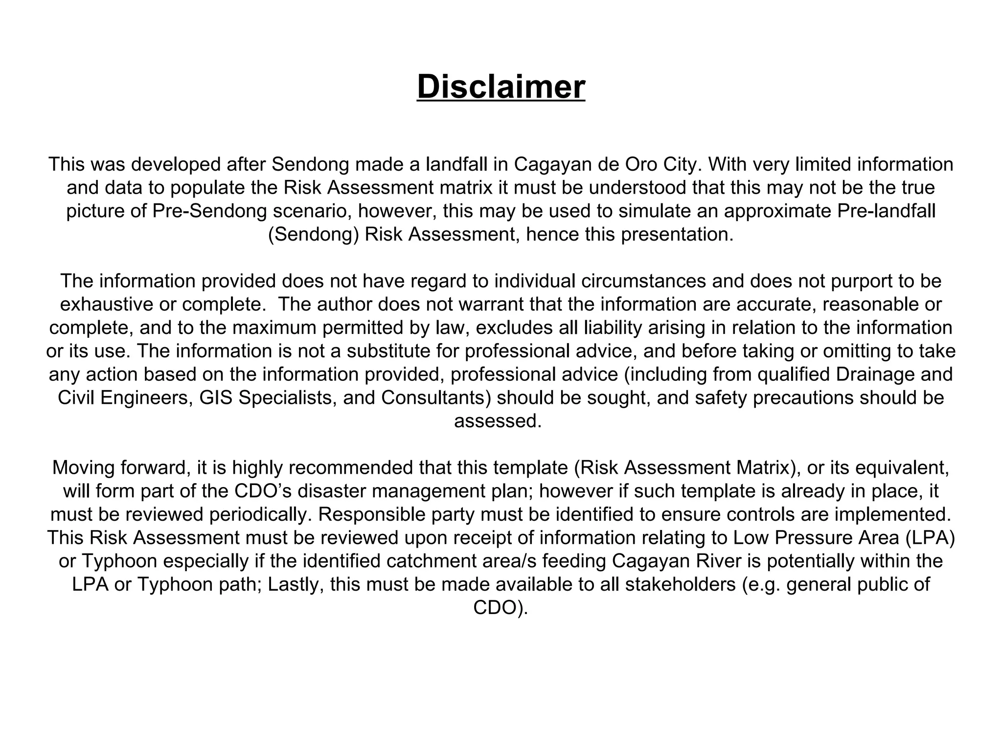 Disclaimer This was developed after Sendong made a landfall in Cagayan de Oro City. With very limited information and data to populate the Risk Assessment matrix it must be understood that this may not be the true picture of Pre-Sendong scenario, however, this may be used to simulate an approximate Pre-landfall (Sendong) Risk Assessment, hence this presentation. The information provided does not have regard to individual circumstances and does not purport to be exhaustive or complete.  The author does not warrant that the information are accurate, reasonable or complete, and to the maximum permitted by law, excludes all liability arising in relation to the information or its use. The information is not a substitute for professional advice, and before taking or omitting to take any action based on the information provided, professional advice (including from qualified Drainage and Civil Engineers, GIS Specialists, and Consultants) should be sought, and safety precautions should be assessed.  Moving forward, it is highly recommended that this template (Risk Assessment Matrix), or its equivalent, will form part of the CDO’s disaster management plan; however if such template is already in place, it must be reviewed periodically. Responsible party must be identified to ensure controls are implemented. This Risk Assessment must be reviewed upon receipt of information relating to Low Pressure Area (LPA) or Typhoon especially if the identified catchment area/s feeding Cagayan River is potentially within the LPA or Typhoon path; Lastly, this must be made available to all stakeholders (e.g. general public of CDO). 
