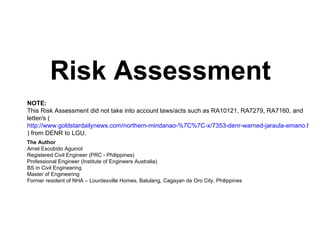 Risk Assessment NOTE:   This Risk Assessment did not take into account laws/acts such as RA10121, RA7279, RA7160, and letter/s ( http://www.goldstardailynews.com/northern-mindanao-%7C%7C-x/7353-denr-warned-jaraula-emano.html ) from DENR to LGU. The Author Arnel Escobido Aguinot Registered Civil Engineer (PRC - Philippines) Professional Engineer (Institute of Engineers Australia) BS in Civil Engineering Master of Engineering Former resident of NHA – Lourdesville Homes, Balulang, Cagayan de Oro City, Philippines 