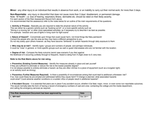 Minor - any other injury to an individual that results in absence from work, or an inability to carry out their normal work, for more than 3 days.
Non-Reportable - any injury or discomfort that does not cause more than 3 days‟ disablement, or permanent damage.
Note: “Ill Health”, i.e. loss of hearing, respiratory illness, dermatitis etc. should be rated on their likely severity.
For each section of the Risk Assessment Record form above,
it is recommended that the assessor(s) refer to the notes below for an outline of the main requirements of the questions:

    Activity or Process - Basically you are required to state the physical nature of the activity.
This can either be a generic activity such as “booking out kit”, or a more specific activity such as
“filming in a moving car” or other more specialised activities; so if necessary try to describe it as best as possible.
For example: “erection and use of lights in living room for fight scene”.

 Nature of Hazard? - Concentrate upon things that could cause harm, not trivial things like flaky paintwork!
Consult the people who use the area as they may have a different perspective to you.
Do not rely solely upon others however, as they have become “blinkered” to certain hazards through daily exposure to them.

   Who may be at risk? - Identify types / groups and numbers of people, and perhaps individuals.
It could be “crew” in general, or more specific groups such as cast or guest interviewees who are not familiar with the location.

  Degree of risk - Compare the likely outcome (worst case scenario if you like) against
the likelihood of it occurring (unlikely through to frequent). Award a rating from A (high) down to E (very low).

Refer to the Risk Matrix above for risk rating.

    Preventive (Existing Control Measures) - Identify the measures already in place and ask yourself
if they are sufficient to eliminate or reduce the risk to the lowest possible degree?
It is not always possible to entirely eliminate a hazard, as they are often intrinsic to a piece of equipment (such as a tungsten light)
or an activity (such as driving).

   Preventive Further Measures Required) - Is there a possibility of circumstances arising that could lead to additional unforeseen risk?
If so, how could these be pre-empted and addressed before they cause harm? If change is planned, what associated hazards
could arise? Could adverse weather conditions or a sudden influx of people result in additional hazards?

  If Accident Occurs – it is essential that plans are in place if any accident occurs, whether it be fatal, major, minor, or even some non-reportable outcomes.
This would normally take the form of having a record of emergency numbers of cast and crew, contacting the college and the media department,
and calling the emergency services as required.

This Risk Assessment Document has been approved by                                     Date
L. BRYANT                                                                              Dec 2011
 