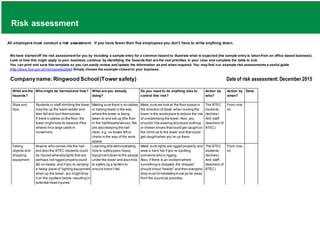 Risk assessment
All employers must conduct a risk assessment. If you have fewer than five employees you don't have to write anything down.
We have startedoff the risk assessment for you by including a sample entry for a common hazard to illustrate what is expected (the sample entry is takenfrom an office-based business).
Look at how this might apply to your business, continue by identifying the hazards that are the real priorities in your case and complete the table to suit.
You can print and save this template so you can easily review and update the information as and when required. You may find our example risk assessments a useful guide
(http://www.hse.gov.uk/risk/casestudies).Simply choose the example closest to your business.
Companyname:Ringwood School(Tower safety) Date of risk assessment:December 2015
What are the
hazards?
Who might be harmedand how? What are you already
doing?
Do you need to do anything else to
control this risk?
Action by
who?
Action by
when?
Done
Slips and
trips
Students or staff climbing the tower
may trip up the tower ladder and
then fall and hurt themselves.
If there’s cables on the floor, the
tower mightlose its balance ifthe
wheels hita large cable in
movement.
Making sure there’s no cables
or trailing leads in the way
where the tower is being
taken to and set up (the floor
in the hall/theatre/venue).We
are also keeping the hall
clear, e.g. no boxes left or
chairs in the way of the work
space.
Make sure we look at the floor space in
the direction of travel when moving the
tower in the workspace to reduce the risk
of unstabilising the tower. Also, you
shouldn’tbe wearing anyloose clothing
or broken shoes thatcould get caughton
the climb up to the tower and that could
get caughtwhen you’re up there.
The BTEC
students
(techies)
And staff
(teachers of
BTEC)
From now
on
Falling
objects and
dropping
equipment
Anyone who comes into the hall
and also the BTEC students could
be injured wherebylights that are
perhaps notrigged properlycould
fall on heads,and if you’re carrying
a heavy piece of lighting equipment
when up the tower, you mightdrop
it on the spotters below,resulting in
potential head injuries.
Learning and demonstrating
how to safelypass heavy
equipmentdown to the people
under the tower and also how
to safely rig a lantern to
ensure itwon’t fall.
Make sure lights are rigged properly,and
wear a hard hat if you’re spotting
someone who’s rigging.
Also, if there is an incidentwhere
something is dropped,the ‘dropper’
should shout“heads!” and then everyone
else mustimmediatelymove as far away
from the sound as possible.
The BTEC
students
(techies)
And staff
(teachers of
BTEC)
From now
on
 