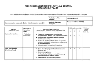 RISK ASSESSMENT RECORD - WITH ALL CONTROL
                                            MEASURES IN PLACE


         Each assessment must take into account and record any specific hazards arising from the activity, before the assessment is complete.

                                                                            Production safety
                                                                                                            Charlotte Bracken
                                                                            manager:

                                                                            Assessor. Ashleigh              Assessment Date: 30/03/12
Accommodation Assessed . Eccles sixth form centre room C19
                                                                            Darlington


                                                                                                                RISK (with controls)    Additional
                               Who might be
          HAZARD                                                 PRECAUTIONS/CONTROLS                                                   Controls
                               harmed and
      potential for harm                             already in place to remove hazard, reduce risk level       L      S        R       Needed.
                               how ?
                                                                                                                                       Details Over
Hygiene And Comfort             Production           •   Toilets and sinks provided within Corridor
                               team/ crew.               accommodation. Hot and Cold water, soap supplied.      1      1        1
                                                     •   Drinking water provided in canteens, vending
                                                         machines and a shop.
                                                     •   Inadequate Ventilation for students, no openable
                                                         windows, but there is air conditioning and air vents
                                                         to provide ventilation.
                                                     •   Adequate space in classroom for students.

Trips, Slips and Falls                               •   Good Housekeeping, disinfected and vacuumed            1      2        2
[ Workplace Regs ]                                       [ cleaned daily ]
                                                     •   Minimal trailing Cables.
                                                     •   Artificial Ceiling Lighting provided. /Emergency
                                                         Lighting luminaries adjacent to door.
                                                     •   Carpet stained but in average condition.
 