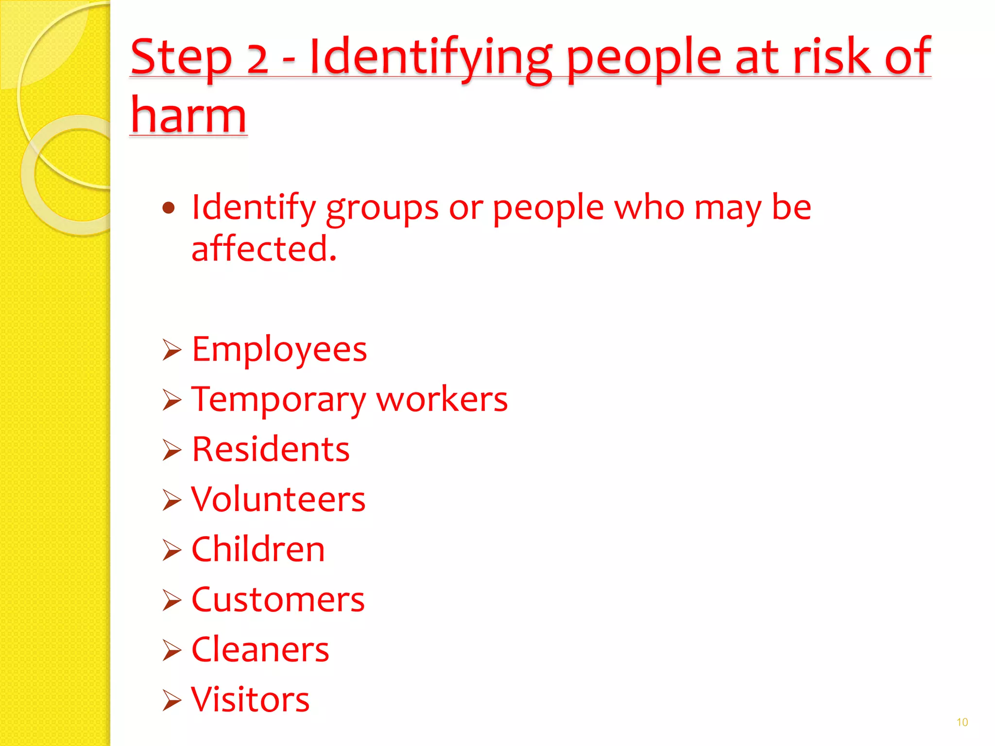 Step 2 - Identifying people at risk of
harm
 Identify groups or people who may be
affected.
 Employees
 Temporary workers
 Residents
 Volunteers
 Children
 Customers
 Cleaners
 Visitors 10
 