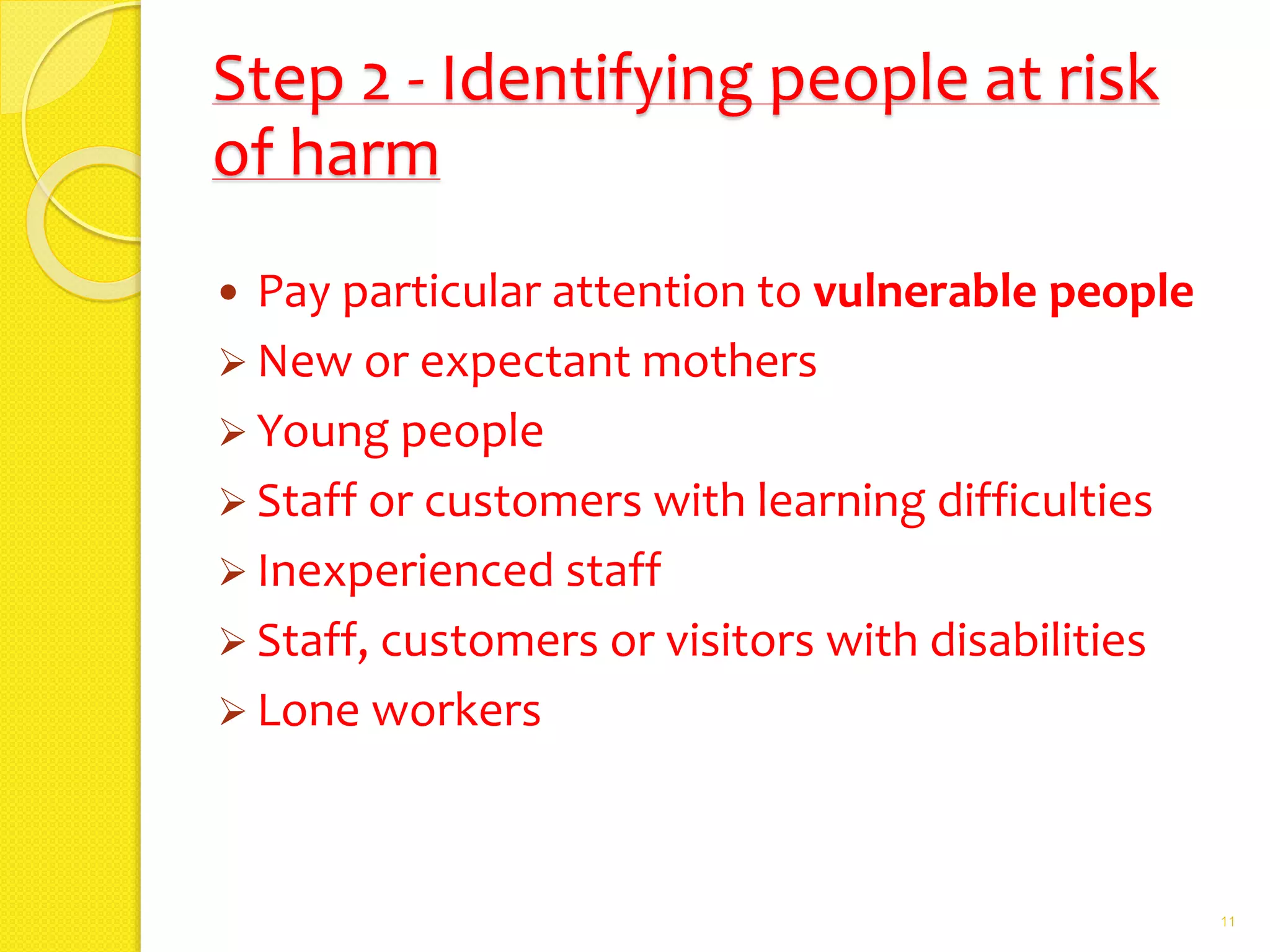 Step 2 - Identifying people at risk
of harm
 Pay particular attention to vulnerable people
 New or expectant mothers
 Young people
 Staff or customers with learning difficulties
 Inexperienced staff
 Staff, customers or visitors with disabilities
 Lone workers
11
 